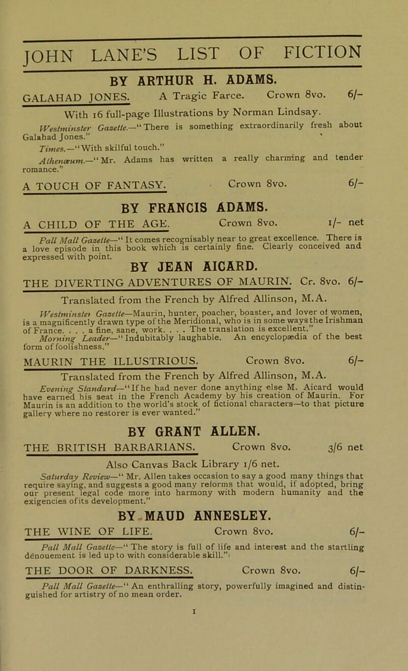 BY ARTHUR H. ADAMS. GALAHAD JONES. A Tragic Farce. Crown 8vo. 6/- With i6 full-page Illustrations by Norman Lindsay. IVes/minsier Gaaelte.— There is something extraordinarily fresh about Galahad Jones.” * “With skilful touch.” Alhm<gum.—‘Mr. Adams has written a really charming and tender romance.” A TOUCH OF FANTASY. Crown 8vo. 6/- BY FRANCIS ADAMS. A CHILD OF THE AGE. Crown 8vo. i/- net Pall Mall Gaaelle—“ It comes recognisably near to great excellence. There is a love episode in this book which is certainly fine. Clearly conceived and expressed with point. BY JEAN AICARD. THE DIVERTING ADVENTURES OF MAURIN. Cr. 8vo. 6/- Translated from the French by Alfred Allinson, M.A. IVeslniinslet GnacWc—Maurin, hunter, poacher, boaster, and lover of women, is a magnificently drawn type of the Meridional, who is in some ways the Irishman of France. ... a fine, sane, work. . . . The translation is excellent.” Morning Indubitably laughable. An encyclopaedia of the best form of foolishness. MAURIN THE ILLUSTRIOUS. Crown 8vo. 6/- Translated from the French by Alfred Allinson, M.A. Evening Standard—“Uhe had never done anything else M. Aicard would have earned his seat in the French Academy by his creation of Maurin. For Maurin is an addition to the world’s stock of fi^ctional characters—to that picture gallery where no restorer is ever wanted.” BY GRANT ALLEN. THE BRITISH BARBARIANS. Crown 8vo. 3/6 net Also Canvas Back Library 1/6 net. Saturday Review— Mr. Allen takes occasion to say a good many things that require saying, and suggests a good many reforms that would, if adopted, bring our present legal code more into harmony with modem humanity and the exigencies ofits development. BY.MAUD ANNESLEY. THE WINE OF LIFE. Crown 8vo. 6/- Pall Mall Gazelle—‘‘ The story is full of life and interest and the startling denouement is led up to with considerable skill.”i THE DOOR OF DARKNESS. Crown 8vo. 6/- Pall Mall Gazelle—“ An enthralling story, powerfully imagined and distin- guished for artistry of no mean order.