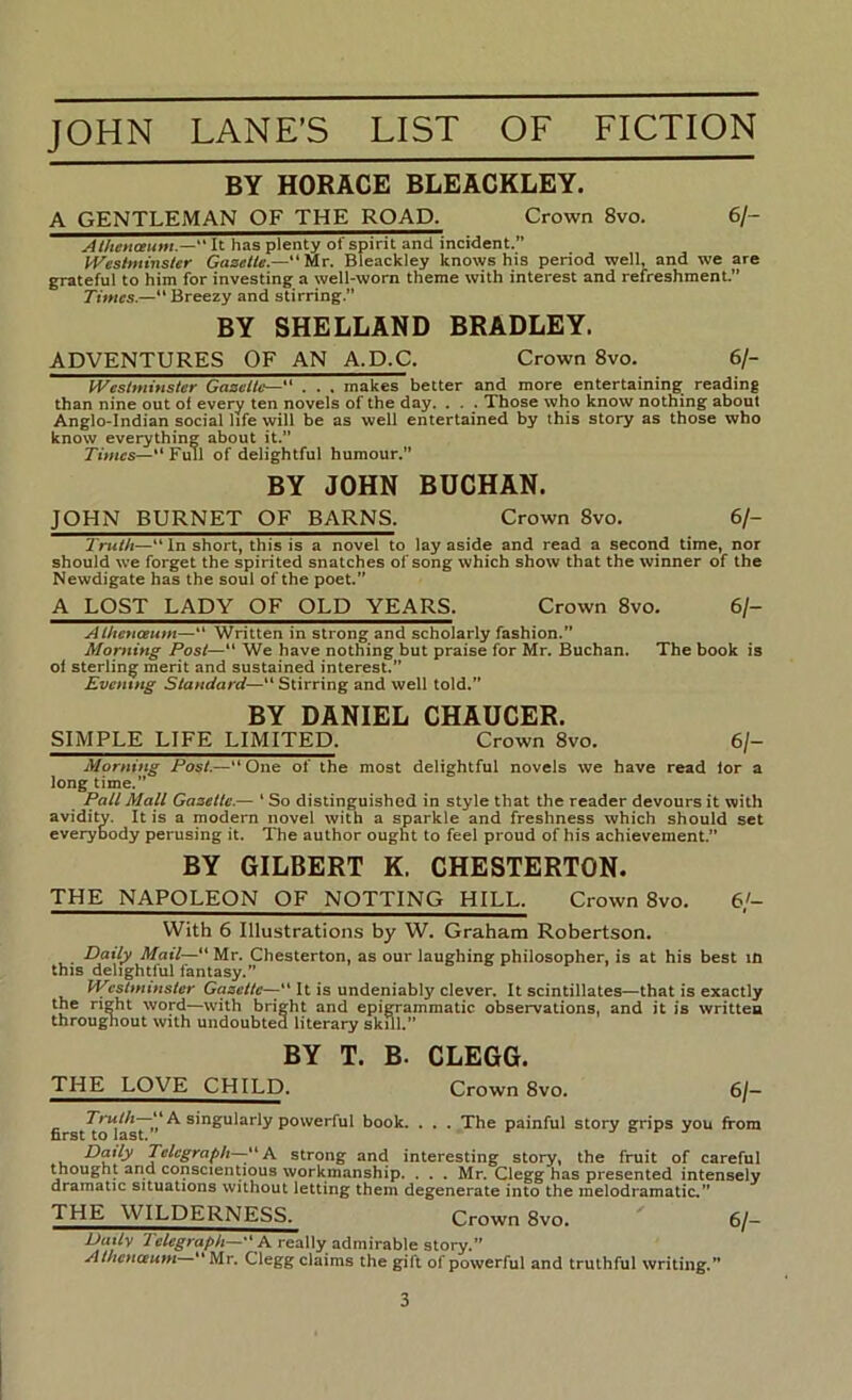 BY HORACE BLEACKLEY. A GENTLEjMAN of the road. Crown 8vo. 6/- Aihenmtm.— It has plenty of spirit and incident.” IVeshitinster “ Mr. Bleackley knows his period well, and we are grateful to him for investing a well-worn theme with interest and refreshment.” Times.— Breezy and stirring.” BY SHELLAND BRADLEY. ADVENTURES OF AN A.D.C. Crown 8vo. 6/- Westminster Gazette—. . . makes better and more entertaining reading than nine out of every ten novels of the day. . . . Those who know nothing about Anglo-Indian social life will be as well entertained by this story as those who know everything about it.” 7'iwics—“ Full of delightful humour.” BY JOHN BUCHAN. JOHN BURNET OF BARNS. Crown 8vo. 6/- Truth—In short, this is a novel to lay aside and read a second time, nor should w’e forget the spirited snatches of song which show that the winner of the Newdigate has the soul of the poet.” A LOST LADY OF OLD YEARS. Crown 8vo. 6/- Athcnceum—“ Written in strong and scholarly fashion.” Morning Post—“ We have nothing but praise for Mr. Buchan. The book is of sterling merit and sustained interest.” Evening Standard—“Stirring and well told.” BY DANIEL CHAUCER. SIMPLE LIFE LIMITED. Crown 8vo. 6/- Morning Post.—“One of the most delightful novels we have read lor a long time.” Pall Mall Gazette.— ‘ So distinguished in style that the reader devours it with avidity. It is a modern novel with a sparkle and freshness which should set everybody perusing it. The author ought to feel proud of his achievement.” BY GILBERT K. CHESTERTON. THE NAPOLEON OF NOTTING HILL. Crown 8vo. 6/- With 6 Illustrations by W. Graham Robertson. Daily Mail— Mr. Chesterton, as our laughing philosopher, is at his best m this delightful fantasy.” WestmtHster Goac/fc-^“ It is undeniably clever. It scintillates—that is exactly the right word—with bright and epigrammatic observations, and it is written throughout with undoubted literary skill.” BY T. B. CLEGG. THE LOVE CHILD. Crown 8vo- 6/— ^ ^ singularly powerful book. . . . The painful story grips you from Daily Telegraph—K strong and interesting story, the fruit of careful thought and conscientious workmanship. . . . Mr. Clegg has presented intensely dramatic situations without letting them degenerate into the melodramatic.” THE WILDERNESS. Crown 8vo. 6/— Daily Telegraph—■ K really admirable story.” Athcnceum “ Mr, Clegg claims the gift of powerful and truthful writing.”