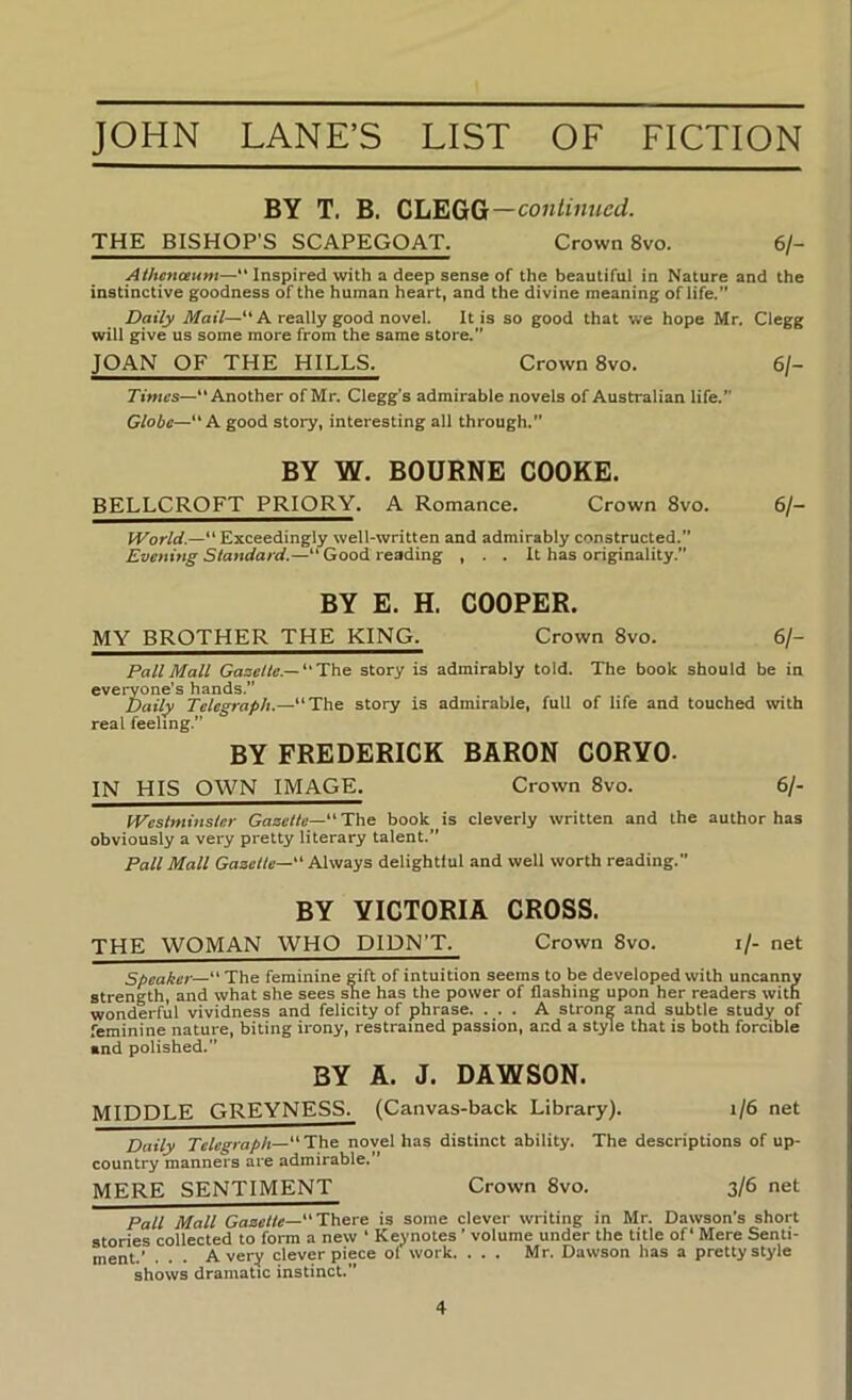 BY T. B. CLEGG—continued. THE BISHOP’S SCAPEGOAT. Crown 8vo. 6/- Athenceum—“ Inspired with a deep sense of the beautiful in Nature and the instinctive goodness of the human heart, and the divine meaning of life.” Daily il/criV—** A really good novel. It is so good that we hope Mr. Clegg will give us some more from the same store.” JOAN OF THE HILLS. Crown 8vo. 6/- Another of Mr. Clegg’s admirable novels of Australian life.” Globe—“A good story, interesting all through.” BY W. BOURNE COOKE. BELLCROFT PRIORY. A Romance. Crown 8vo. 6/- IVorld.— Exceedingly well-written and admirably constructed. Evening Standard.—“ Good reading , . . It has originality.” BY E. H. COOPER. MY BROTHER THE KING. Crown 8vo. 6/- PallMall Gooe//r.—The story is admirably told. The book should be in everyone’s hands. Daily Telegraph.—The story is admirable, full of life and touched with real feeling. BY FREDERICK BARON CORYO- IN HIS OWN IMAGE. Crown 8vo. 6/- IVeslmitisler Gazette—' The book is cleverly written and the author has obviously a very pretty literary talent. Pall Mall Gazette— Always delightful and well worth reading. BY VICTORIA CROSS. THE WOMAN WHO DIDN’T. Crown 8vo. i/- net Speaker— The feminine rift of intuition seems to be developed with uncanny strength, and what she sees she has the power of flashing upon her readers with wonderful vividness and felicity of phrase. ... A strong and subtle study of feminine nature, biting irony, restrained passion, and a style that is both forcible and polished. BY A. J. DAWSON. MIDDLE GREYNESS. (Canvas-back Library). i/6 net Daily “The novel has distinct ability. The descriptions of up- country manners are admirable. * MERE SENTIMENT Crown 8vo. 3/6 net Pall Mall Gazette—There is some clever writing in Mr. Dawson’s short stories collected to form a new ‘ Keynotes ’ volume under the title of ‘ Mere Senti- ment.’ . . . Avery clever piece ol work. ... Mr. Dawson has a pretty style shows dramatic instinct.