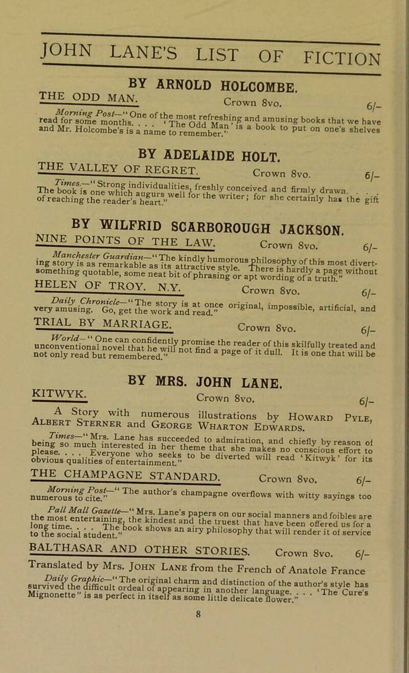 6/- BY ARNOLD HOLCOMBE. the odd man. Crown 8vo. Man-T, “k books that we have and Mr. Holcombe's is a Aame S reSember!” “ Selves BY ADELAIDE HOLT. the valley of regret. Crown 8vo. 6/- The?oXi7one‘whfchaue^^^^^ conceived and firmly drawn. . . . ofreachingthereaderVK/' certainly ha. the gift BY WILFRID SCARBOROUGH JACKSON nine points of the law. Crown 8vo. ey- ing story is as^rSiarkab”rasTts\u?acfive^y[^ somethtng quotable, some neat bit of phr^sfu^ or apt'S^g^of r fru^flf ” HELEN OF TROY. N.Y. Crown 8vo. q. ‘“Possible, artificial, and trial by MARRIACtR. Crown 8vo. 61- unconventiona?nov?Ahahe^vilfnot°finri^ skilfully treated and not only read bu?remembered/’ “ °°o ‘bat will be KITWYK. BY MRS. JOHN LANE. Crown 8vo. 61- numerous illustrations by Howard Pyle Albert Sterner and George Wharton Edwards ’ THE CHAMPAGNE STANDARD. Crown 8vo. 6/- num'^oTs tfcUe!'~‘‘ author's champagne overflows with witty sayings too to tie sodal 7ud Jnt^ philosophy that will render it of service BALTHASAR AND OTHER STORIES. Crown 8vo. 6/- Translated by Mrs. John Lane from the French of Anatole France survite^tS'“iffi!^r distinction of the author's style has another language , ‘The Cure's Mignonette is as perfect in itself as some little delicate flower.” ^