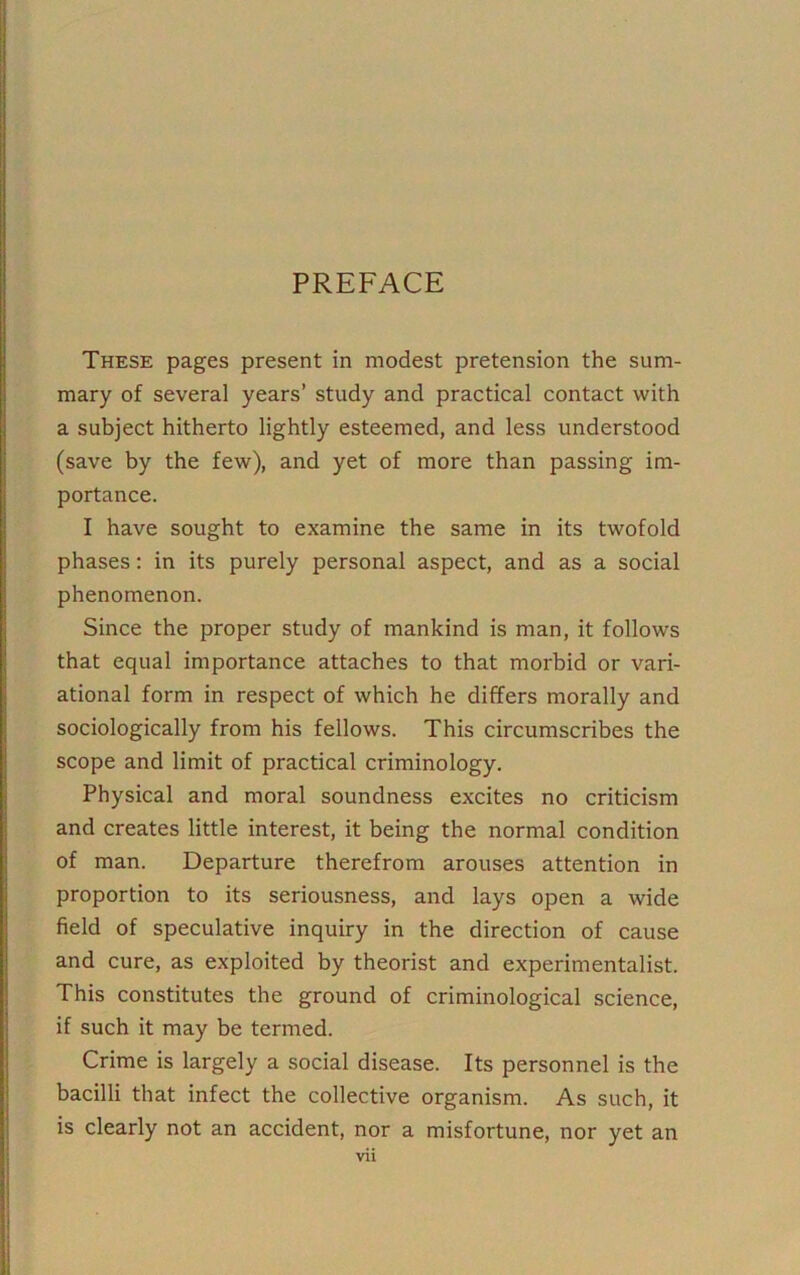 PREFACE These pages present in modest pretension the sum- mary of several years’ study and practical contact with a subject hitherto lightly esteemed, and less understood (save by the few), and yet of more than passing im- portance. I have sought to examine the same in its twofold phases: in its purely personal aspect, and as a social phenomenon. Since the proper study of mankind is man, it follows that equal importance attaches to that morbid or vari- ational form in respect of which he differs morally and sociologically from his fellows. This circumscribes the scope and limit of practical criminology. Physical and moral soundness excites no criticism and creates little interest, it being the normal condition of man. Departure therefrom arouses attention in proportion to its seriousness, and lays open a wide field of speculative inquiry in the direction of cause and cure, as exploited by theorist and experimentalist. This constitutes the ground of criminological science, if such it may be termed. Crime is largely a social disease. Its personnel is the bacilli that infect the collective organism. As such, it is clearly not an accident, nor a misfortune, nor yet an