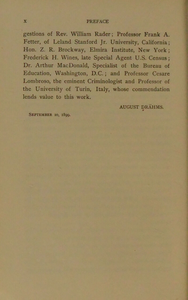 gestions of Rev. William Rader; Professor Frank A. Fetter, of Leland Stanford Jr. University, California; Hon. Z. R. Brockway, Elmira Institute, New York; Frederick H. Wines, late Special Agent U.S. Census; Dr. Arthur MacDonald, Specialist of the Bureau of Education, Washington, D.C.; and Professor Cesare Lombroso, the eminent Criminologist and Professor of the University of Turin, Italy, whose commendation lends value to this work. AUGUST DRAHMS. September io, 1899.