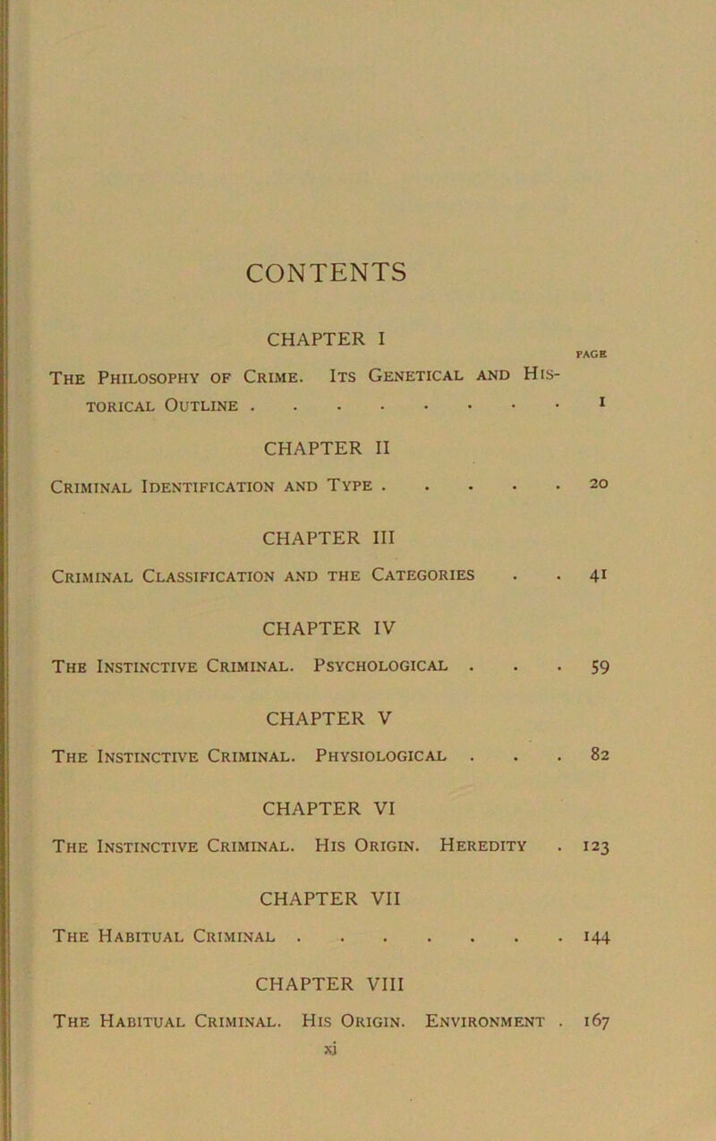 CONTENTS CHAPTER I The Philosophy of Crime. Its Genetical and His- torical Outline CHAPTER II Criminal Identification and Type CHAPTER III Criminal Classification and the Categories CHAPTER IV The Instinctive Criminal. Psychological . CHAPTER V The Instinctive Criminal. Physiological . CHAPTER VI The Instinctive Criminal. His Origin. Heredity CHAPTER VII The Habitual Criminal . CHAPTER VIII The Habitual Criminal. His Origin. ju PAGE I 20 41 59 82 123 144 Environment . 167