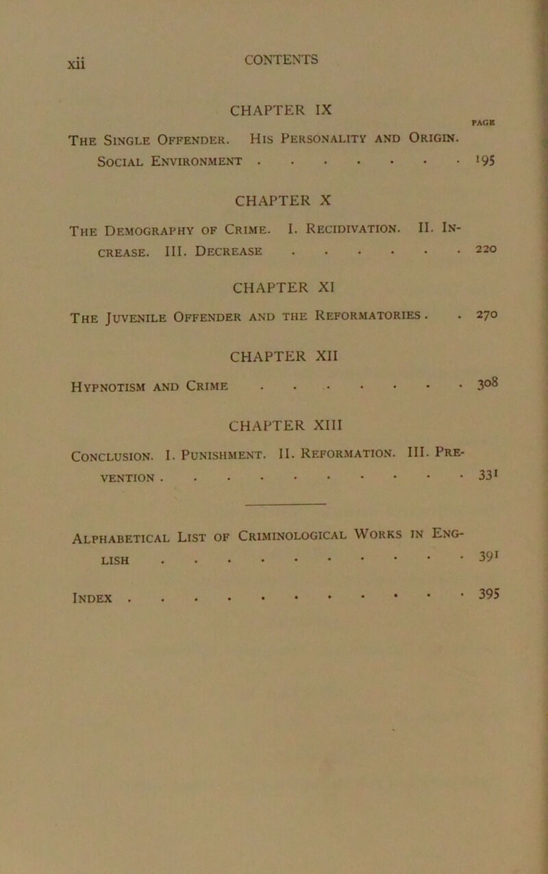 CHAPTER IX The Single Offender. His Personality and Origin. Social Environment CHAPTER X The Demography of Crime. I. Recidivation. II. In- crease. III. Decrease CHAPTER XI The Juvenile Offender and the Reformatories . CHAPTER XII Hypnotism and Crime . CHAPTER XIII Conclusion. I. Punishment. II. Reformation. III. Pre- vention Alphabetical List of Criminological Works in Eng- lish PAGE i9S 220 270 308 33i 391 Index . • 395