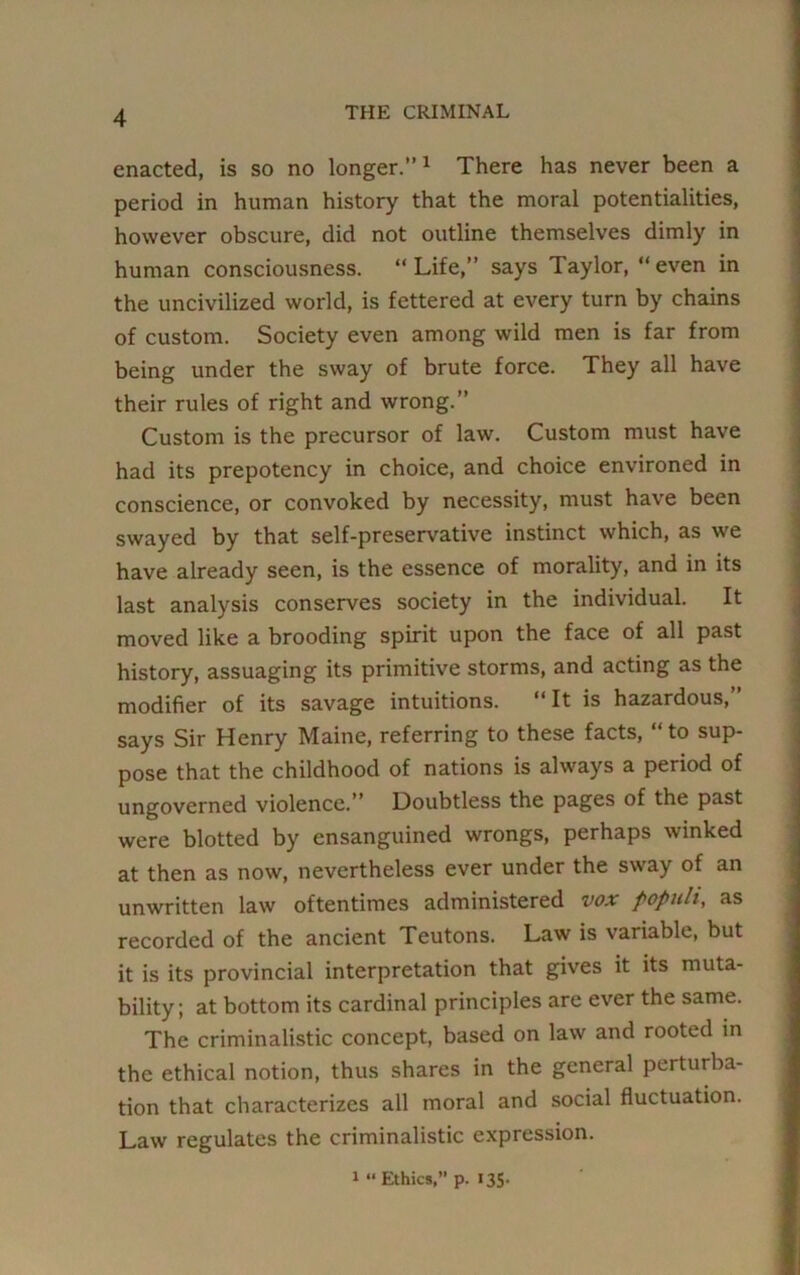 enacted, is so no longer.”1 There has never been a period in human history that the moral potentialities, however obscure, did not outline themselves dimly in human consciousness. “Life,” says Taylor, “even in the uncivilized world, is fettered at every turn by chains of custom. Society even among wild men is far from being under the sway of brute force. They all have their rules of right and wrong.” Custom is the precursor of law. Custom must have had its prepotency in choice, and choice environed in conscience, or convoked by necessity, must have been swayed by that self-preservative instinct which, as we have already seen, is the essence of morality, and in its last analysis conserves society in the individual. It moved like a brooding spirit upon the face of all past history, assuaging its primitive storms, and acting as the modifier of its savage intuitions. “It is hazardous,” says Sir Henry Maine, referring to these facts, “to sup- pose that the childhood of nations is always a period of ungoverned violence.” Doubtless the pages of the past were blotted by ensanguined wrongs, perhaps winked at then as now, nevertheless ever under the sway of an unwritten law oftentimes administered vox populi, as recorded of the ancient Teutons. Law is variable, but it is its provincial interpretation that gives it its muta- bility; at bottom its cardinal principles are ever the same. The criminalistic concept, based on law and rooted in the ethical notion, thus shares in the general perturba- tion that characterizes all moral and social fluctuation. Law regulates the criminalistic expression. 1 “Ethics,” p. 135.