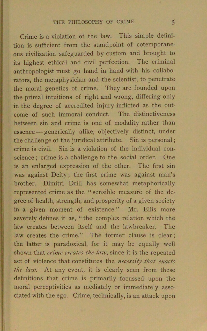 Crime is a violation of the law. This simple defini- tion is sufficient from the standpoint of cotemporane- ous civilization safeguarded by custom and brought to its highest ethical and civil perfection. The criminal anthropologist must go hand in hand with his collabo- rators, the metaphysician and the scientist, to penetrate the moral genetics of crime. They are founded upon the primal intuitions of right and wrong, differing only in the degree of accredited injury inflicted as the out- come of such immoral conduct. The distinctiveness between sin and crime is one of modality rather than essence — generically alike, objectively distinct, under the challenge of the juridical attribute. Sin is personal; crime is civil. Sin is a violation of the individual con- science ; crime is a challenge to the social order. One is an enlarged expression of the other. The first sin was against Deity; the first crime was against man’s brother. Dimitri Drill has somewhat metaphorically represented crime as the “ sensible measure of the de- gree of health, strength, and prosperity of a given society in a given moment of existence.” Mr. Ellis more severely defines it as, “ the complex relation which the law creates between itself and the lawbreaker. The law creates the crime.” The former clause is clear; the latter is paradoxical, for it may be equally well shown that crime creates the laiv, since it is the repeated act of violence that constitutes the necessity that enacts the law. At any event, it is clearly seen from these definitions that crime is primarily focussed upon the moral perceptivities as mediately or immediately asso- ciated with the ego. Crime, technically, is an attack upon