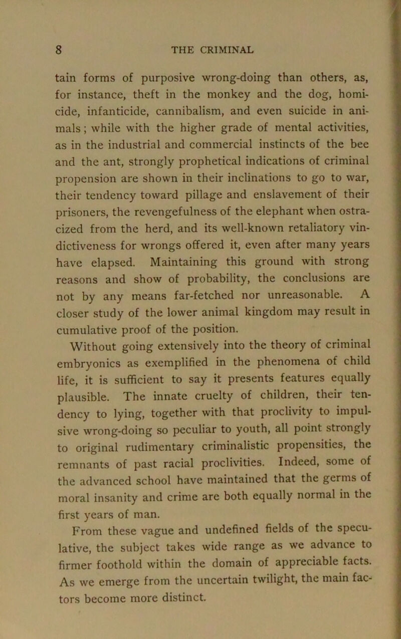 tain forms of purposive wrong-doing than others, as, for instance, theft in the monkey and the dog, homi- cide, infanticide, cannibalism, and even suicide in ani- mals ; while with the higher grade of mental activities, as in the industrial and commercial instincts of the bee and the ant, strongly prophetical indications of criminal propension are shown in their inclinations to go to war, their tendency toward pillage and enslavement of their prisoners, the revengefulness of the elephant when ostra- cized from the herd, and its well-known retaliatory vin- dictiveness for wrongs offered it, even after many years have elapsed. Maintaining this ground with strong reasons and show of probability, the conclusions are not by any means far-fetched nor unreasonable. A closer study of the lower animal kingdom may result in cumulative proof of the position. Without going extensively into the theory of criminal embryonics as exemplified in the phenomena of child life, it is sufficient to say it presents features equally plausible. The innate cruelty of children, their ten- dency to lying, together with that proclivity to impul- sive wrong-doing so peculiar to youth, all point strongly to original rudimentary criminalistic propensities, the remnants of past racial proclivities. Indeed, some of the advanced school have maintained that the germs of moral insanity and crime are both equally normal in the first years of man. From these vague and undefined fields of the specu- lative, the subject takes wide range as we advance to firmer foothold within the domain of appreciable facts. As we emerge from the uncertain twilight, the main fac- tors become more distinct.