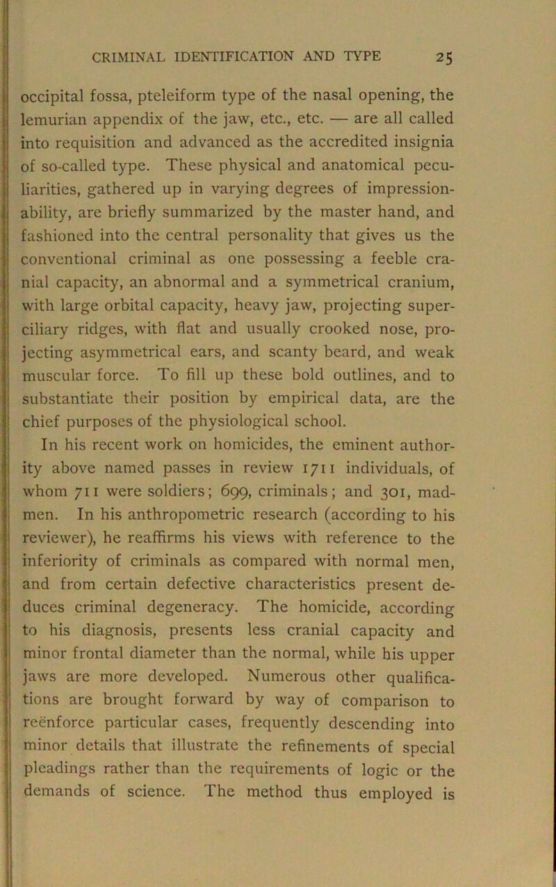 occipital fossa, pteleiform type of the nasal opening, the lemurian appendix of the jaw, etc., etc. — are all called into requisition and advanced as the accredited insignia of so-called type. These physical and anatomical pecu- liarities, gathered up in varying degrees of impression- ability, are briefly summarized by the master hand, and fashioned into the central personality that gives us the conventional criminal as one possessing a feeble cra- nial capacity, an abnormal and a symmetrical cranium, with large orbital capacity, heavy jaw, projecting super- ciliary ridges, with flat and usually crooked nose, pro- jecting asymmetrical ears, and scanty beard, and weak muscular force. To fill up these bold outlines, and to substantiate their position by empirical data, are the chief purposes of the physiological school. In his recent work on homicides, the eminent author- ity above named passes in review 1711 individuals, of whom 711 were soldiers; 699, criminals; and 301, mad- men. In his anthropometric research (according to his reviewer), he reaffirms his views with reference to the inferiority of criminals as compared with normal men, and from certain defective characteristics present de- duces criminal degeneracy. The homicide, according to his diagnosis, presents less cranial capacity and minor frontal diameter than the normal, while his upper jaws are more developed. Numerous other qualifica- tions are brought forward by way of comparison to reenforce particular cases, frequently descending into minor details that illustrate the refinements of special pleadings rather than the requirements of logic or the demands of science. The method thus employed is