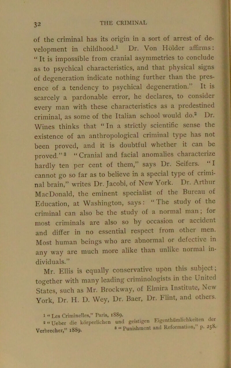 of the criminal has its origin in a sort of arrest of de- velopment in childhood.1 Dr. Von Holder affirms: “ It is impossible from cranial asymmetries to conclude as to psychical characteristics, and that physical signs of degeneration indicate nothing further than the pres- ence of a tendency to psychical degeneration.” It is scarcely a pardonable error, he declares, to consider every man with these characteristics as a predestined criminal, as some of the Italian school would do.2 Dr. Wines thinks that “ In a strictly scientific sense the existence of an anthropological criminal type has not been proved, and it is doubtful whether it can be proved.”3 “Cranial and facial anomalies characterize hardly ten per cent of them,” says Dr. Seifers. I cannot go so far as to believe in a special type of crimi- nal brain,” writes Dr. Jacobi, of New York. Dr. Arthur MacDonald, the eminent specialist of the Bureau of Education, at Washington, says: “ The study of the criminal can also be the study of a normal man , for most criminals are also so by occasion or accident and differ in no essential respect from other men. Most human beings who are abnormal or defective in any way are much more alike than unlike noi mal in- dividuals.” Mr. Ellis is equally conservative upon this subject; together with many leading criminologists in the United States, such as Mr. Brockway, of Elmira Institute, New York, Dr. H. D. Wey, Dr. Baer, Dr. Flint, and others. 1 “ Les Criminelles,” Paris, 1889. a“ Ueber die korperlichen und geistigen Eigenthiimhchkeiten dor Verbrecher,” 1889. 8 “ Punishment and Reformation,” p. 258.