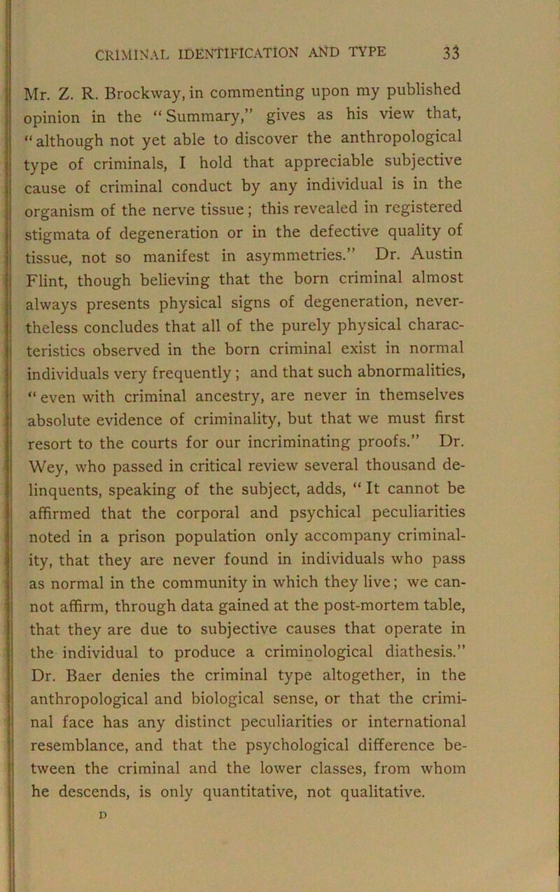 Mr. Z. R. Brockway, in commenting upon my published opinion in the “ Summary,” gives as his view that, “ although not yet able to discover the anthropological type of criminals, I hold that appreciable subjective cause of criminal conduct by any individual is in the organism of the nerve tissue; this revealed in registered stigmata of degeneration or in the defective quality of tissue, not so manifest in asymmetries.” Dr. Austin Flint, though believing that the born criminal almost always presents physical signs of degeneration, never- theless concludes that all of the purely physical charac- teristics observed in the born criminal exist in normal individuals very frequently ; and that such abnormalities, “ even with criminal ancestry, are never in themselves absolute evidence of criminality, but that we must first resort to the courts for our incriminating proofs.” Dr. Wey, who passed in critical review several thousand de- linquents, speaking of the subject, adds, “ It cannot be affirmed that the corporal and psychical peculiarities noted in a prison population only accompany criminal- ity, that they are never found in individuals who pass as normal in the community in which they live; we can- not affirm, through data gained at the post-mortem table, that they are due to subjective causes that operate in the individual to produce a criminological diathesis.” Dr. Baer denies the criminal type altogether, in the anthropological and biological sense, or that the crimi- nal face has any distinct peculiarities or international resemblance, and that the psychological difference be- tween the criminal and the lower classes, from whom he descends, is only quantitative, not qualitative. D