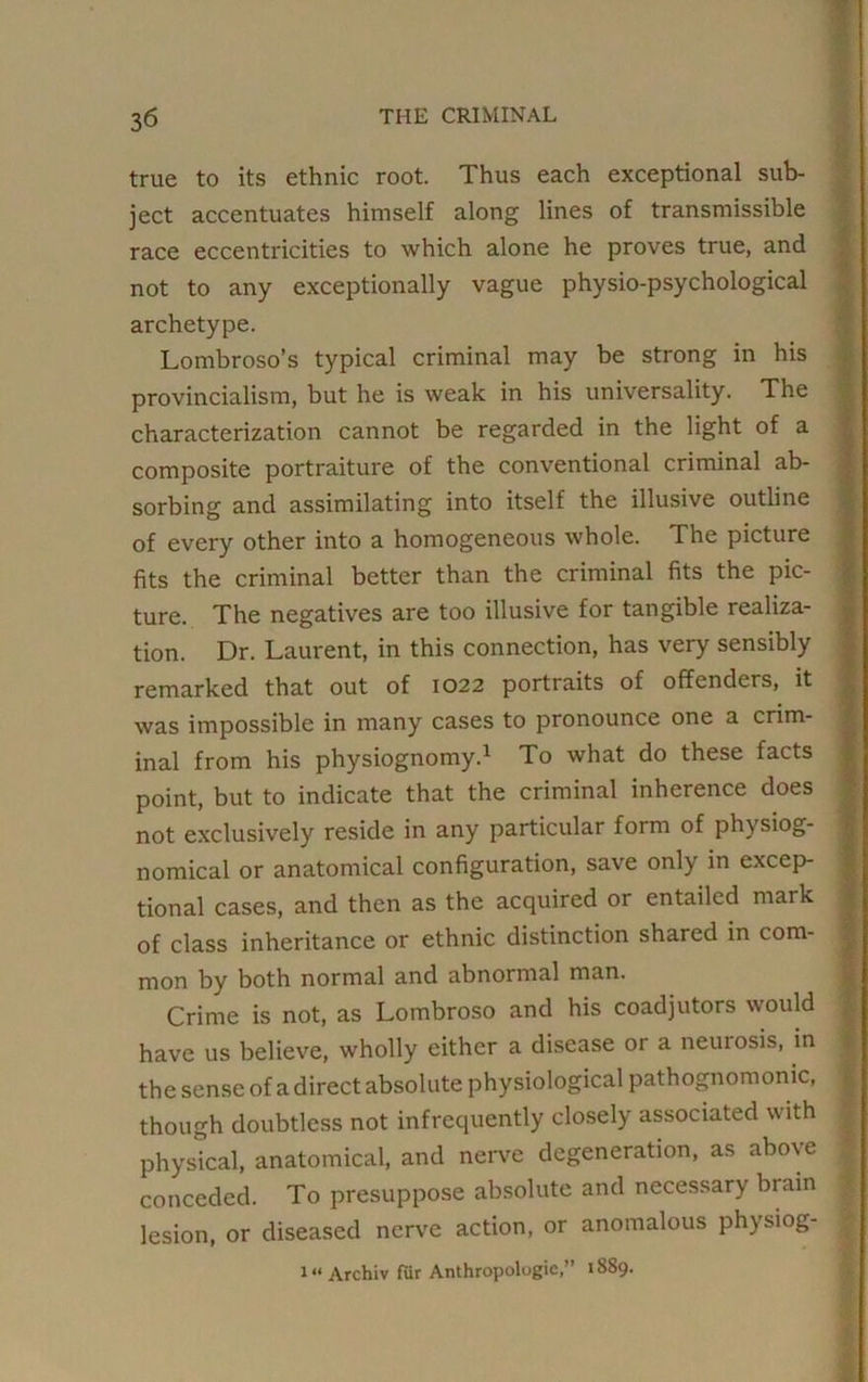 true to its ethnic root. Thus each exceptional sub- ject accentuates himself along lines of transmissible race eccentricities to which alone he proves true, and not to any exceptionally vague physio-psychological archetype. Lombroso’s typical criminal may be strong in his provincialism, but he is weak in his universality. The characterization cannot be regarded in the light of a composite portraiture of the conventional criminal ab- sorbing and assimilating into itself the illusive outline of every other into a homogeneous whole. The picture fits the criminal better than the criminal fits the pic- ture. The negatives are too illusive for tangible realiza- tion. Dr. Laurent, in this connection, has very sensibly remarked that out of 1022 portraits of offenders, it was impossible in many cases to pronounce one a crim- inal from his physiognomy.1 To what do these facts point, but to indicate that the criminal inherence does not exclusively reside in any particular form of physiog- nomical or anatomical configuration, save only in excep- tional cases, and then as the acquired or entailed mark of class inheritance or ethnic distinction shared in com- mon by both normal and abnormal man. Crime is not, as Lombroso and his coadjutors would have us believe, wholly either a disease or a neurosis, in the sense of a direct absolute physiological pathognomonic, though doubtless not infrequently closely associated with physical, anatomical, and nerve degeneration, as above conceded. To presuppose absolute and necessary brain lesion, or diseased nerve action, or anomalous physiog- 1“ Archiv fur Anthropologic,” 1889.