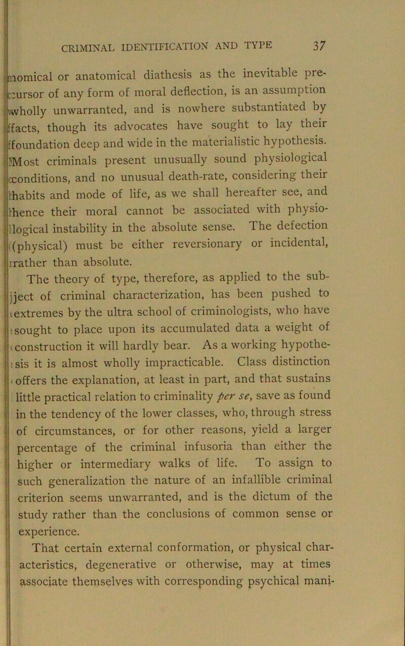 momical or anatomical diathesis as the inevitable pre- cursor of any form of moral deflection, is an assumption .wholly unwarranted, and is nowhere substantiated by (facts, though its advocates have sought to lay their (foundation deep and wide in the materialistic hypothesis. Most criminals present unusually sound physiological cconditions, and no unusual death-rate, considering their (habits and mode of life, as we shall hereafter see, and Ihence their moral cannot be associated with physio- j 1 logical instability in the absolute sense. The defection (physical) must be either reversionary or incidental, rrather than absolute. The theory of type, therefore, as applied to the sub- ject of criminal characterization, has been pushed to (extremes by the ultra school of criminologists, who have ■sought to place upon its accumulated data a weight of ; construction it will hardly bear. As a working hypothe- : sis it is almost wholly impracticable. Class distinction i offers the explanation, at least in part, and that sustains little practical relation to criminality per se, save as found in the tendency of the lower classes, who, through stress of circumstances, or for other reasons, yield a larger percentage of the criminal infusoria than either the higher or intermediary walks of life. To assign to such generalization the nature of an infallible criminal criterion seems unwarranted, and is the dictum of the study rather than the conclusions of common sense or experience. That certain external conformation, or physical char- acteristics, degenerative or otherwise, may at times associate themselves with corresponding psychical mani-