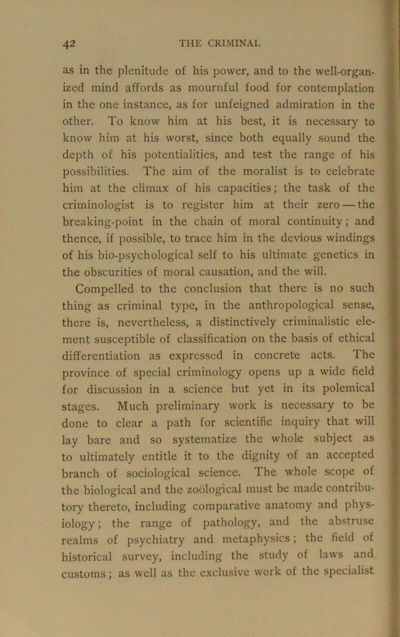 as in the plenitude of his power, and to the well-organ- ized mind affords as mournful food for contemplation in the one instance, as for unfeigned admiration in the other. To know him at his best, it is necessary to know him at his worst, since both equally sound the depth of his potentialities, and test the range of his possibilities. The aim of the moralist is to celebrate him at the climax of his capacities; the task of the criminologist is to register him at their zero — the breaking-point in the chain of moral continuity; and thence, if possible, to trace him in the devious windings of his bio-psychological self to his ultimate genetics in the obscurities of moral causation, and the will. Compelled to the conclusion that there is no such thing as criminal type, in the anthropological sense, there is, nevertheless, a distinctively criminalistic ele- ment susceptible of classification on the basis of ethical differentiation as expressed in concrete acts. The province of special criminology opens up a wide field for discussion in a science but yet in its polemical stages. Much preliminary work is necessary to be done to clear a path for scientific inquiry that will lay bare and so systematize the whole subject as to ultimately entitle it to the dignity of an accepted branch of sociological science. The whole scope of the biological and the zoological must be made contribu- tory thereto, including comparative anatomy and phys- iology ; the range of pathology, and the abstruse realms of psychiatry and metaphysics; the field of historical survey, including the study of laws and customs; as well as the exclusive work of the specialist