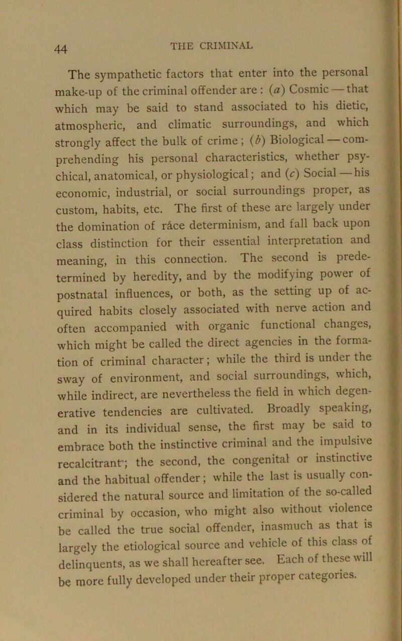 The sympathetic factors that enter into the personal make-up of the criminal offender are : (a) Cosmic that which may be said to stand associated to his dietic, atmospheric, and climatic surroundings, and which strongly affect the bulk of crime; (b) Biological com- prehending his personal characteristics, whether psy- chical, anatomical, or physiological; and (c) Social — his economic, industrial, or social surroundings proper, as custom, habits, etc. The first of these are largely under the domination of race determinism, and fall back upon class distinction for their essential interpretation and meaning, in this connection. The second is prede- termined by heredity, and by the modifying power of postnatal influences, or both, as the setting up of ac- quired habits closely associated with nerve action and often accompanied with organic functional changes, which might be called the direct agencies in the forma- tion of criminal character; while the third is under the sway of environment, and social surroundings, which, while indirect, are nevertheless the field in which degen- erative tendencies are cultivated. Broadly speaking, and in its individual sense, the first may be said to embrace both the instinctive criminal and the impulsive recalcitrant-; the second, the congenital or instinctive and the habitual offender; while the last is usually con- sidered the natural source and limitation of the so-called criminal by occasion, who might also without violence be called the true social offender, inasmuch as that is largely the etiological source and vehicle of this class of delinquents, as we shall hereafter see. Each of these will be more fully developed under their proper categories.