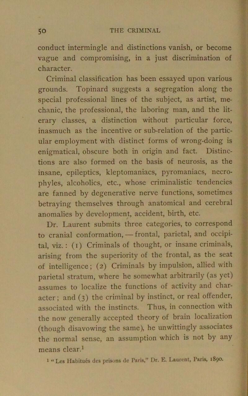 conduct intermingle and distinctions vanish, or become vague and compromising, in a just discrimination of character. Criminal classification has been essayed upon various grounds. Topinard suggests a segregation along the special professional lines of the subject, as artist, me- chanic, the professional, the laboring man, and the lit- erary classes, a distinction without particular force, inasmuch as the incentive or sub-relation of the partic- ular employment with distinct forms of wrong-doing is enigmatical, obscure both in origin and fact. Distinc- tions are also formed on the basis of neurosis, as the insane, epileptics, kleptomaniacs, pyromaniacs, necro- phyles, alcoholics, etc., whose criminalistic tendencies are fanned by degenerative nerve functions, sometimes betraying themselves through anatomical and cerebral anomalies by development, accident, birth, etc. Dr. Laurent submits three categories, to correspond to cranial conformation, — frontal, parietal, and occipi- tal, viz.: (i) Criminals of thought, or insane criminals, arising from the superiority of the frontal, as the seat of intelligence; (2) Criminals by impulsion, allied with parietal stratum, where he somewhat arbitrarily (as yet) assumes to localize the functions of activity and char- acter; and (3) the criminal by instinct, or real offender, associated with the instincts. Thus, in connection with the now generally accepted theory of brain localization (though disavowing the same), he unwittingly associates the normal sense, an assumption which is not by any means clear.1 1 “ Les Habitues des prisons de Paris,” Dr. E. Laurent, Paris, 1890.