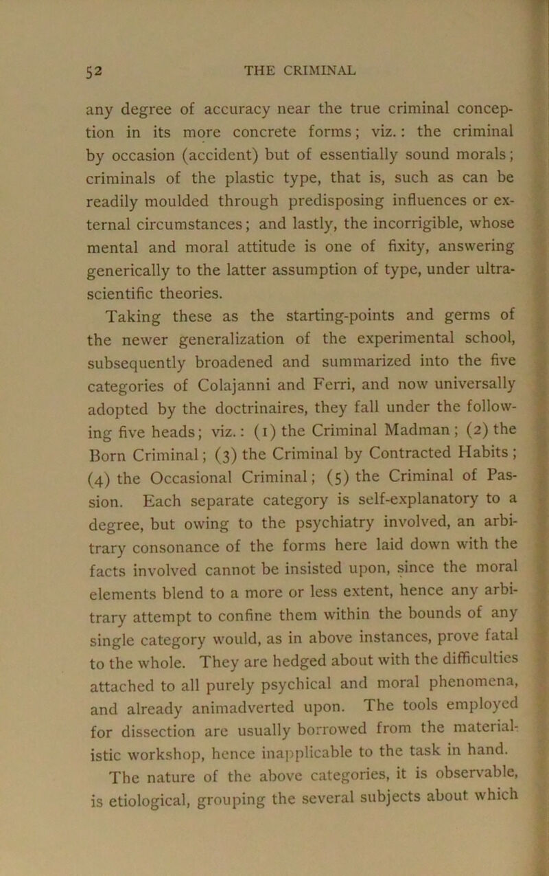 any degree of accuracy near the true criminal concep- tion in its more concrete forms; viz.: the criminal by occasion (accident) but of essentially sound morals; criminals of the plastic type, that is, such as can be readily moulded through predisposing influences or ex- ternal circumstances; and lastly, the incorrigible, whose mental and moral attitude is one of fixity, answering generically to the latter assumption of type, under ultra- scientific theories. Taking these as the starting-points and germs of the newer generalization of the experimental school, subsequently broadened and summarized into the five categories of Colajanni and Ferri, and now universally adopted by the doctrinaires, they fall under the follow- ing five heads; viz.: (i) the Criminal Madman ; (2) the Born Criminal; (3) the Criminal by Contracted Habits ; (4) the Occasional Criminal; (5) the Criminal of Pas- sion. Each separate category is self-explanatory to a degree, but owing to the psychiatry involved, an arbi- trary consonance of the forms here laid down with the facts involved cannot be insisted upon, since the moral elements blend to a more or less extent, hence any arbi- trary attempt to confine them within the bounds of any single category would, as in above instances, prove fatal to the whole. They are hedged about with the difficulties attached to all purely psychical and moral phenomena, and already animadverted upon. The tools employed for dissection are usually borrowed from the material- istic workshop, hence inapplicable to the task in hand. The nature of the above categories, it is observable, is etiological, grouping the several subjects about which