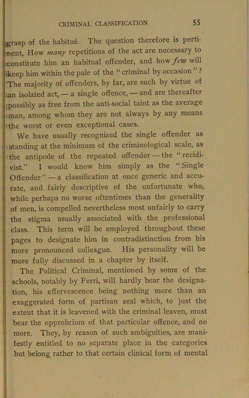 tgrasp of the habitue. The question therefore is perti- rnent, How many repetitions of the act are necessary to ) (.-constitute him an habitual offender, and how few will [keep him within the pale of the “ criminal by occasion ” ? I The majority of offenders, by far, are such by virtue of £an isolated act, — a single offence, — and are thereafter [possibly as free from the anti-social taint as the average iman, among whom they are not always by any means tthe worst or even exceptional cases. We have usually recognized the single offender as • .‘standing at the minimum of the criminological scale, as tthe antipode of the repeated offender — the “recidi- vist.” I would know him simply as the “Single Offender” —a classification at once generic and accu- rate, and fairly descriptive of the unfortunate who, while perhaps no worse oftentimes than the generality of men, is compelled nevertheless most unfairly to carry the stigma usually associated with the professional class. This term will be employed throughout these pages to designate him in contradistinction from his more pronounced colleague. His personality will be more fully discussed in a chapter by itself. The Political Criminal, mentioned by some of the schools, notably by Ferri, will hardly bear the designa- tion, his effervescence being nothing more than an exaggerated form of partisan zeal which, to just the extent that it is leavened with the criminal leaven, must bear the opprobrium of that particular offence, and no more. They, by reason of such ambiguities, are mani- festly entitled to no separate place in the categories but belong rather to that certain clinical form of mental