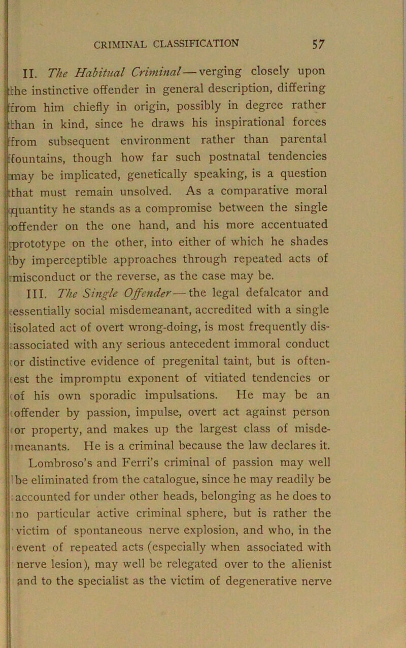 II. The Habitual Criminal—verging closely upon xhe instinctive offender in general description, differing from him chiefly in origin, possibly in degree rather :bhan in kind, since he draws his inspirational forces from subsequent environment rather than parental fountains, though how far such postnatal tendencies may be implicated, genetically speaking, is a question tthat must remain unsolved. As a comparative moral qquantity he stands as a compromise between the single offender on the one hand, and his more accentuated prototype on the other, into either of which he shades • fby imperceptible approaches through repeated acts of rmisconduct or the reverse, as the case may be. III. The Single Offender—the legal defalcator and essentially social misdemeanant, accredited with a single ■isolated act of overt wrong-doing, is most frequently dis- associated with any serious antecedent immoral conduct i cor distinctive evidence of pregenital taint, but is often- iest the impromptu exponent of vitiated tendencies or \ tof his own sporadic imputations. He may be an ] (offender by passion, impulse, overt act against person 1 (or property, and makes up the largest class of misde- meanants. He is a criminal because the law declares it. Lombroso’s and Ferri’s criminal of passion may well !be eliminated from the catalogue, since he may readily be accounted for under other heads, belonging as he does to ; no particular active criminal sphere, but is rather the victim of spontaneous nerve explosion, and who, in the ; event of repeated acts (especially when associated with nerve lesion), may well be relegated over to the alienist and to the specialist as the victim of degenerative nerve