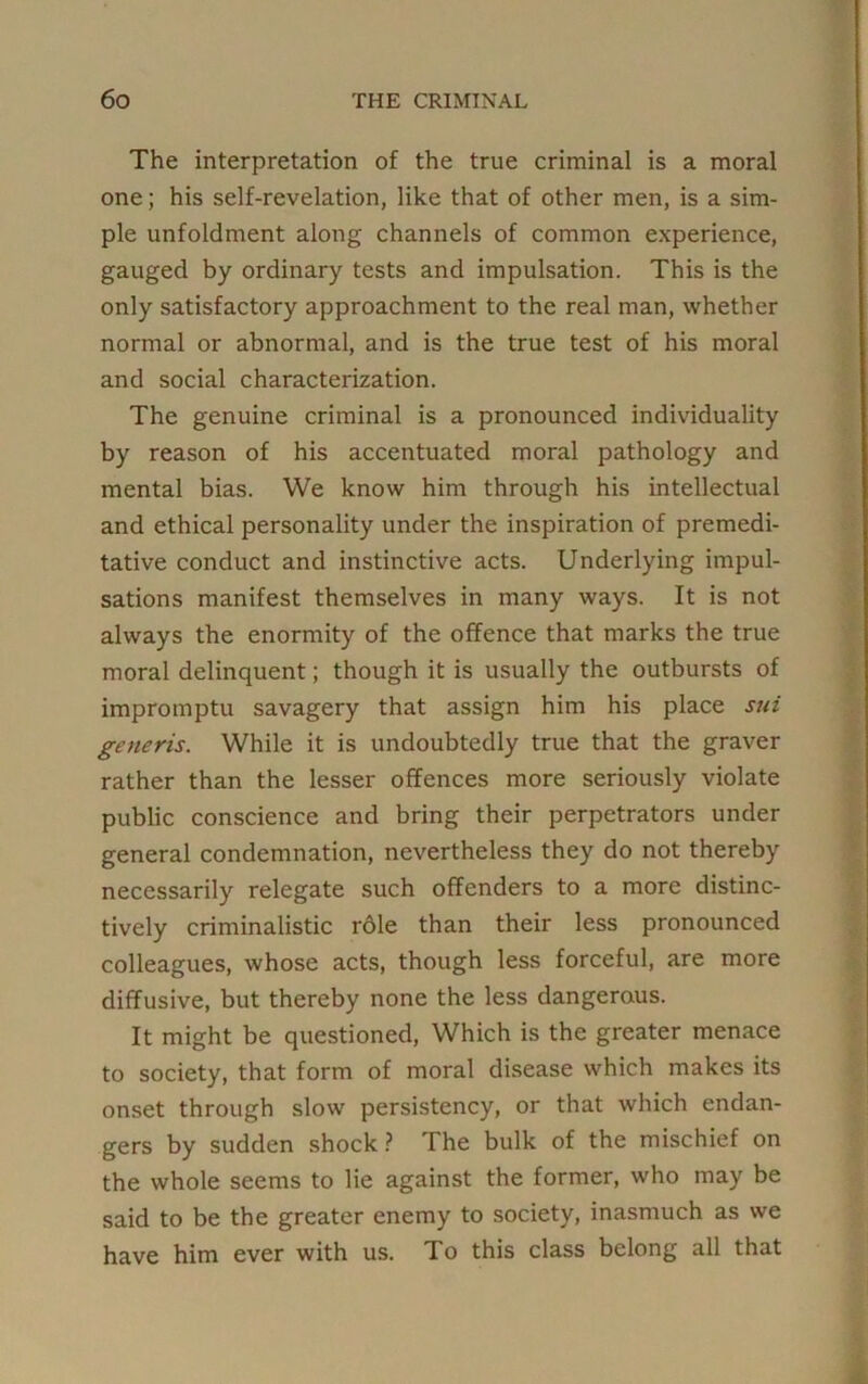 The interpretation of the true criminal is a moral one; his self-revelation, like that of other men, is a sim- ple unfoldment along channels of common experience, gauged by ordinary tests and impulsation. This is the only satisfactory approachment to the real man, whether normal or abnormal, and is the true test of his moral and social characterization. The genuine criminal is a pronounced individuality by reason of his accentuated moral pathology and mental bias. We know him through his intellectual and ethical personality under the inspiration of premedi- tative conduct and instinctive acts. Underlying impul- sations manifest themselves in many ways. It is not always the enormity of the offence that marks the true moral delinquent; though it is usually the outbursts of impromptu savagery that assign him his place sui generis. While it is undoubtedly true that the graver rather than the lesser offences more seriously violate public conscience and bring their perpetrators under general condemnation, nevertheless they do not thereby necessarily relegate such offenders to a more distinc- tively criminalistic rdle than their less pronounced colleagues, whose acts, though less forceful, are more diffusive, but thereby none the less dangerous. It might be questioned, Which is the greater menace to society, that form of moral disease which makes its onset through slow persistency, or that which endan- gers by sudden shock? The bulk of the mischief on the whole seems to lie against the former, who may be said to be the greater enemy to society, inasmuch as we have him ever with us. To this class belong all that