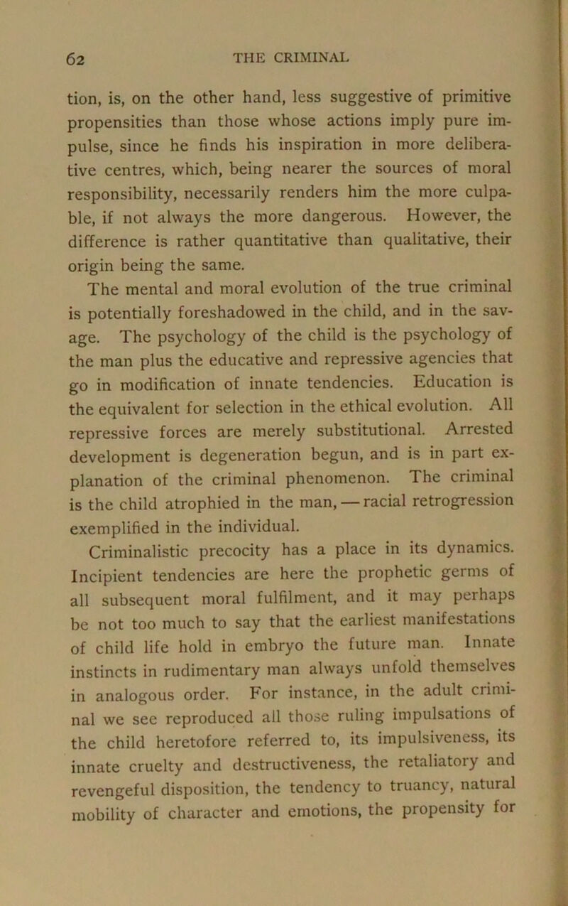 tion, is, on the other hand, less suggestive of primitive propensities than those whose actions imply pure im- pulse, since he finds his inspiration in more delibera- tive centres, which, being nearer the sources of moral responsibility, necessarily renders him the more culpa- ble, if not always the more dangerous. However, the difference is rather quantitative than qualitative, their origin being the same. The mental and moral evolution of the true criminal is potentially foreshadowed in the child, and in the sav- age. The psychology of the child is the psychology of the man plus the educative and repressive agencies that go in modification of innate tendencies. Education is the equivalent for selection in the ethical evolution. All repressive forces are merely substitutional. Arrested development is degeneration begun, and is in part ex- planation of the criminal phenomenon. The criminal is the child atrophied in the man, — racial retrogression exemplified in the individual. Criminalistic precocity has a place in its dynamics. Incipient tendencies are here the prophetic germs of all subsequent moral fulfilment, and it may perhaps be not too much to say that the earliest manifestations of child life hold in embryo the future man. Innate instincts in rudimentary man always unfold themselves in analogous order. For instance, in the adult crimi- nal we see reproduced all those ruling impulsations of the child heretofore referred to, its impulsiveness, its innate cruelty and destructiveness, the retaliatory and revengeful disposition, the tendency to truancy, natural mobility of character and emotions, the propensity for