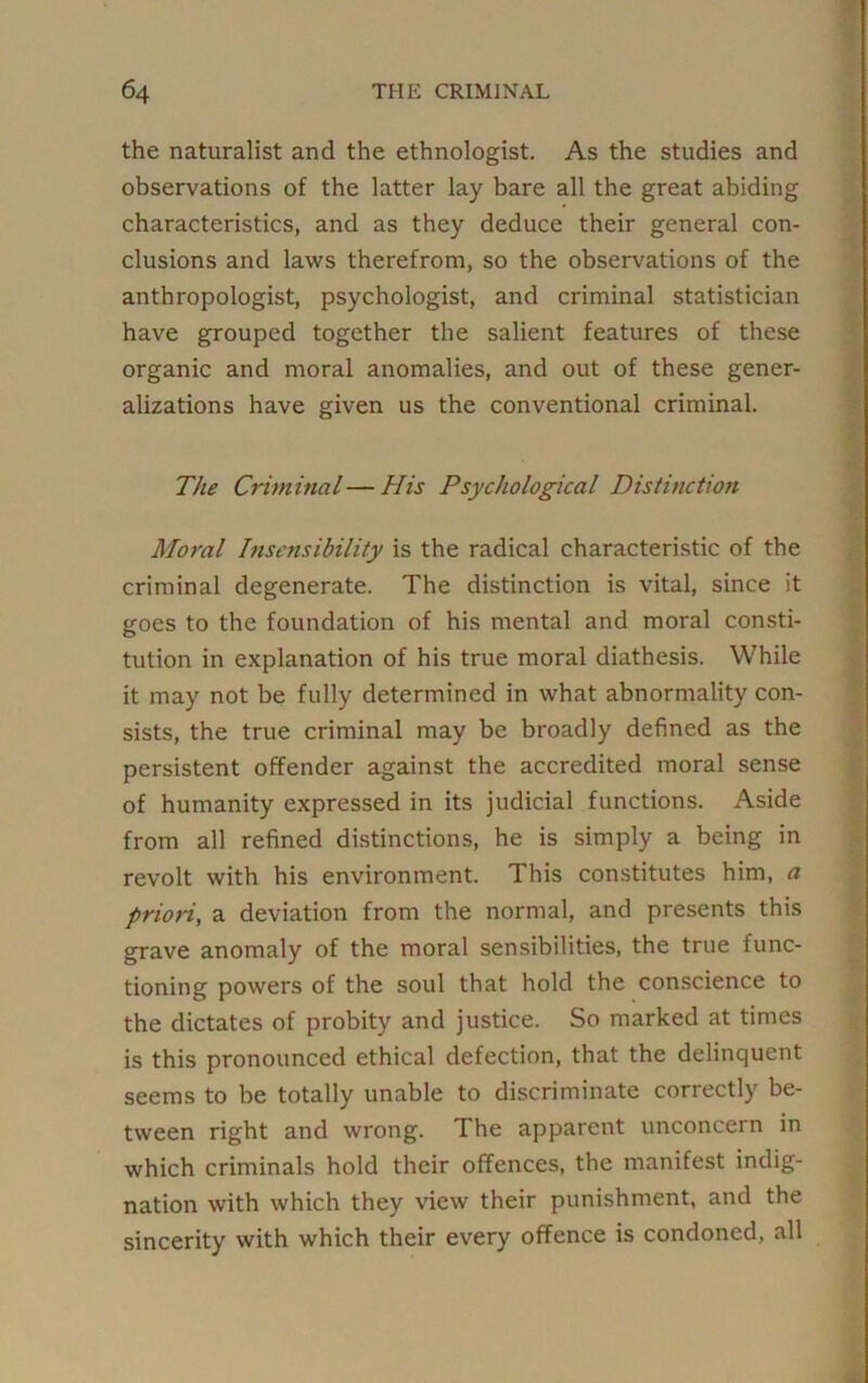 the naturalist and the ethnologist. As the studies and observations of the latter lay bare all the great abiding characteristics, and as they deduce their general con- clusions and laws therefrom, so the observations of the anthropologist, psychologist, and criminal statistician have grouped together the salient features of these organic and moral anomalies, and out of these gener- alizations have given us the conventional criminal. The Criminal — His Psychological Distinction Moral Insensibility is the radical characteristic of the criminal degenerate. The distinction is vital, since it goes to the foundation of his mental and moral consti- tution in explanation of his true moral diathesis. While it may not be fully determined in what abnormality con- sists, the true criminal may be broadly defined as the persistent offender against the accredited moral sense of humanity expressed in its judicial functions. Aside from all refined distinctions, he is simply a being in revolt with his environment. This constitutes him, a priori, a deviation from the normal, and presents this grave anomaly of the moral sensibilities, the true func- tioning powers of the soul that hold the conscience to the dictates of probity and justice. So marked at times is this pronounced ethical defection, that the delinquent seems to be totally unable to discriminate correctly be- tween right and wrong. The apparent unconcern in which criminals hold their offences, the manifest indig- nation with which they view their punishment, and the sincerity with which their every offence is condoned, all