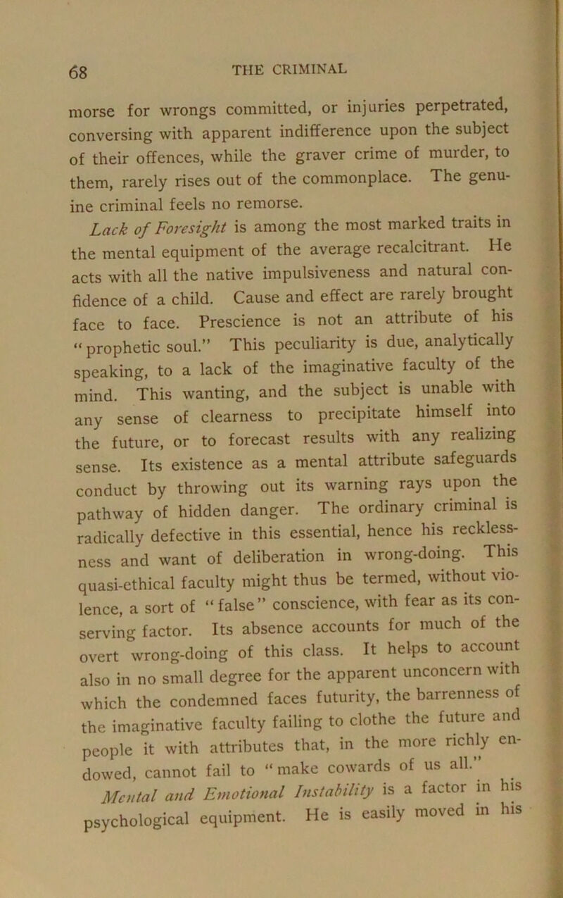 morse for wrongs committed, or injuries perpetrated, conversing with apparent indifference upon the subject of their offences, while the graver crime of murder, to them, rarely rises out of the commonplace. The genu- ine criminal feels no remorse. Lack of Foresight is among the most marked traits in the mental equipment of the average recalcitrant. He acts with all the native impulsiveness and natural con- fidence of a child. Cause and effect are rarely brought face to face. Prescience is not an attribute of his “ prophetic soul.” This peculiarity is due, analytically speaking, to a lack of the imaginative faculty of the mind. This wanting, and the subject is unable with any sense of clearness to precipitate himself into the future, or to forecast results with any realizing sense. Its existence as a mental attribute safeguards conduct by throwing out its warning rays upon the pathway of hidden danger. The ordinary criminal is radically defective in this essential, hence his reckless- ness and want of deliberation in wrong-doing. This quasi-ethical faculty might thus be termed, without vio- lence, a sort of “ false” conscience, with fear as its con- serving factor. Its absence accounts for much of the overt wrong-doing of this class. It helps to account also in no small degree for the apparent unconcern with which the condemned faces futurity, the barrenness of the imaginative faculty failing to clothe the future and people it with attributes that, in the more richly en- dowed, cannot fail to “ make cowards of us all.” . Mental and Emotional Instability is a factor in his psychological equipment. He is easily moved in his
