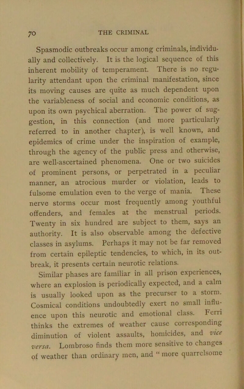 Spasmodic outbreaks occur among criminals, individu- ally and collectively. It is the logical sequence of this inherent mobility of temperament. There is no regu- larity attendant upon the criminal manifestation, since its moving causes are quite as much dependent upon the variableness of social and economic conditions, as upon its own psychical aberration. The power of sug- gestion, in this connection (and more particularly referred to in another chapter), is well known, and epidemics of crime under the inspiration of example, through the agency of the public press and otherwise, are well-ascertained phenomena. One or two suicides of prominent persons, or perpetrated in a peculiar manner, an atrocious murder or violation, leads to fulsome emulation even to the verge of mania. These nerve storms occur most frequently among youthful offenders, and females at the menstrual periods. Twenty in six hundred are subject to them, says an authority. It is also observable among the defective classes in asylums. Perhaps it may not be far removed from certain epileptic tendencies, to which, in its out- break, it presents certain neurotic relations. Similar phases are familiar in all prison experiences, where an explosion is periodically expected, and a calm is usually looked upon as the precurser to a storm. Cosmical conditions undoubtedly exert no small influ- ence upon this neurotic and emotional class. Perri thinks the extremes of weather cause corresponding diminution of violent assaults, homicides, and vice versa. Lombroso finds them more sensitive to changes of weather than ordinary men, and “ more quarrelsome