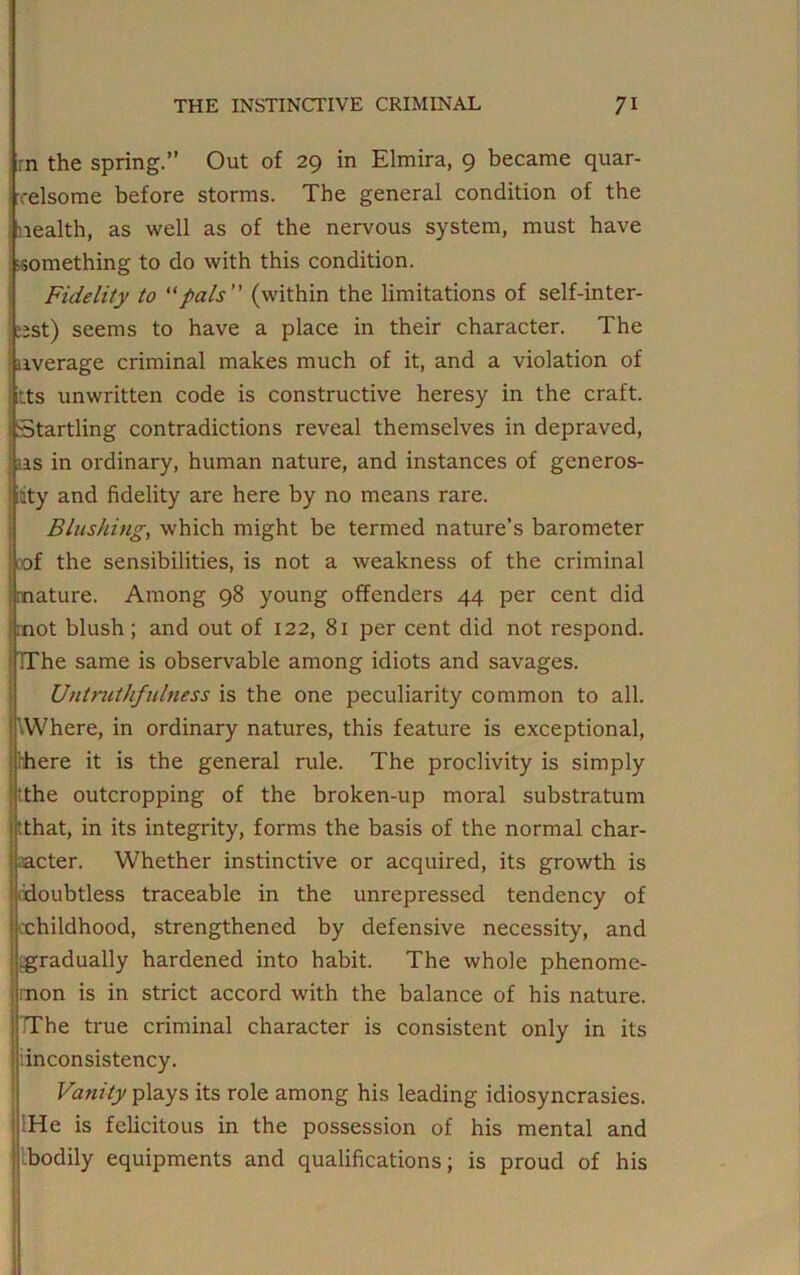 rn the spring.” Out of 29 in Elmira, 9 became quar- relsome before storms. The general condition of the j nealth, as well as of the nervous system, must have something to do with this condition. Fidelity to “pals” (within the limitations of self-inter- est) seems to have a place in their character. The ! average criminal makes much of it, and a violation of itts unwritten code is constructive heresy in the craft. Startling contradictions reveal themselves in depraved, us in ordinary, human nature, and instances of generos- ity and fidelity are here by no means rare. Blushing, which might be termed nature’s barometer of the sensibilities, is not a weakness of the criminal mature. Among 98 young offenders 44 per cent did mot blush; and out of 122, 81 per cent did not respond. TThe same is observable among idiots and savages. Untruthfulness is the one peculiarity common to all. ’.Where, in ordinary natures, this feature is exceptional, there it is the general rule. The proclivity is simply the outcropping of the broken-up moral substratum that, in its integrity, forms the basis of the normal char- acter. Whether instinctive or acquired, its growth is ^doubtless traceable in the unrepressed tendency of childhood, strengthened by defensive necessity, and ^gradually hardened into habit. The whole phenome- non is in strict accord with the balance of his nature. TThe true criminal character is consistent only in its ’inconsistency. Vanity plays its role among his leading idiosyncrasies. He is felicitous in the possession of his mental and Ibodily equipments and qualifications; is proud of his