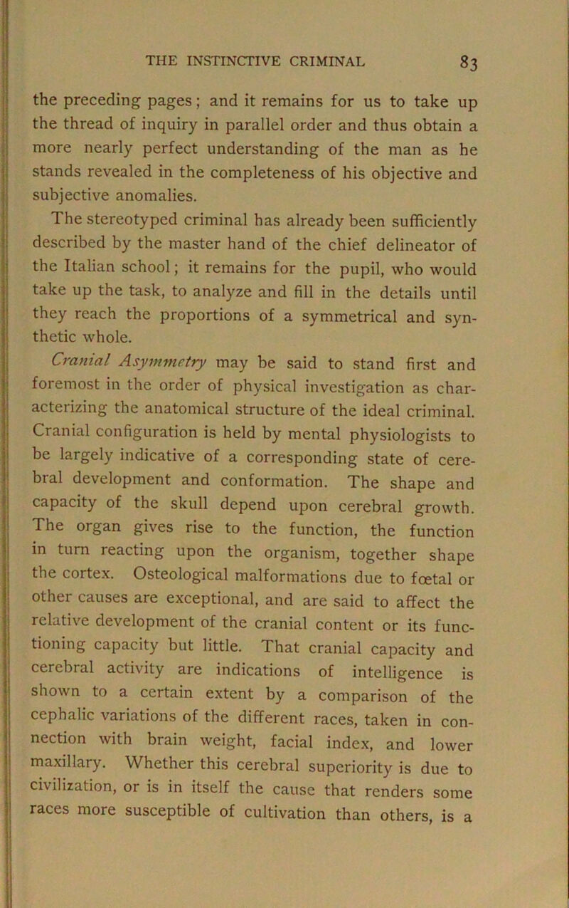 the preceding pages; and it remains for us to take up the thread of inquiry in parallel order and thus obtain a more nearly perfect understanding of the man as he stands revealed in the completeness of his objective and subjective anomalies. The stereotyped criminal has already been sufficiently described by the master hand of the chief delineator of the Italian school; it remains for the pupil, who would take up the task, to analyze and fill in the details until they reach the proportions of a symmetrical and syn- thetic whole. Cranial Asymmetry may be said to stand first and foremost in the order of physical investigation as char- acterizing the anatomical structure of the ideal criminal. Cranial configuration is held by mental physiologists to be largely indicative of a corresponding state of cere- bral development and conformation. The shape and capacity of the skull depend upon cerebral growth. The organ gives rise to the function, the function in turn reacting upon the organism, together shape the cortex. Osteological malformations due to foetal or other causes are exceptional, and are said to affect the relative development of the cranial content or its func- tioning capacity but little. That cranial capacity and cerebral activity are indications of intelligence is shown to a certain extent by a comparison of the cephalic variations of the different races, taken in con- nection with brain weight, facial index, and lower maxillary. Whether this cerebral superiority is due to civilization, or is in itself the cause that renders some races more susceptible of cultivation than others, is a