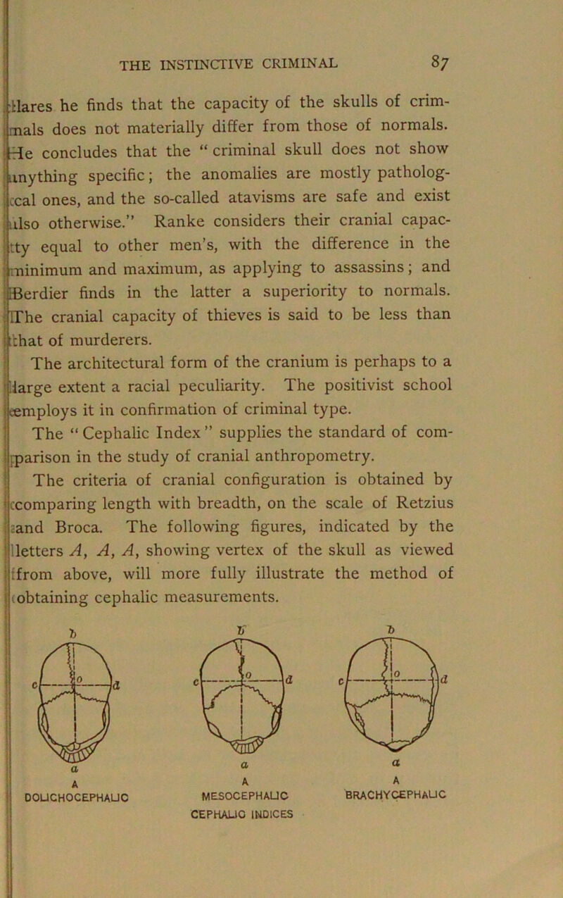 ■Hares he finds that the capacity of the skulls of crim- mals does not materially differ from those of normals, rie concludes that the “ criminal skull does not show mything specific; the anomalies are mostly patholog- ical ones, and the so-called atavisms are safe and exist tlso otherwise.” Ranke considers their cranial capac- ity equal to other men’s, with the difference in the minimum and maximum, as applying to assassins; and iBerdier finds in the latter a superiority to normals. : [The cranial capacity of thieves is said to be less than j fchat of murderers. The architectural form of the cranium is perhaps to a (large extent a racial peculiarity. The positivist school employs it in confirmation of criminal type. The “ Cephalic Index ” supplies the standard of com- rarison in the study of cranial anthropometry. The criteria of cranial configuration is obtained by {comparing length with breadth, on the scale of Retzius eand Broca. The following figures, indicated by the Betters A, A, A, showing vertex of the skull as viewed ifrom above, will more fully illustrate the method of jjiobtaining cephalic measurements.