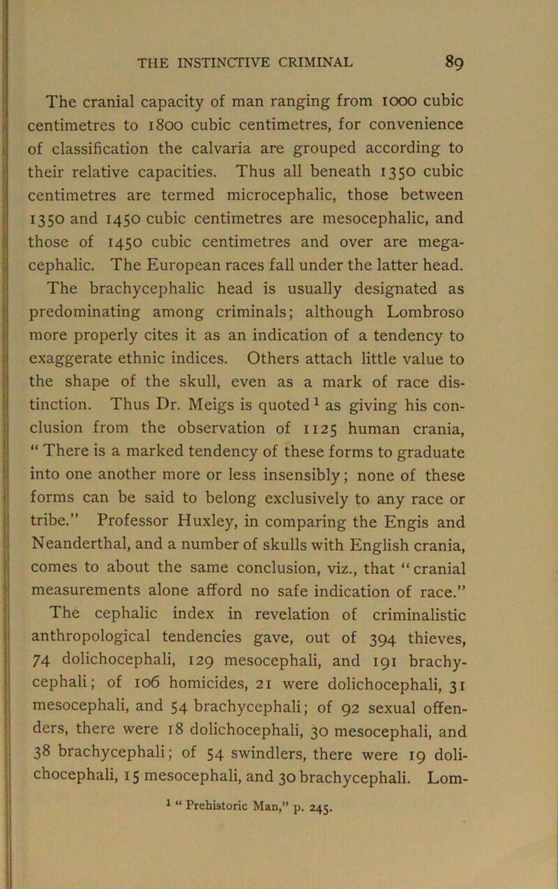 The cranial capacity of man ranging from 1000 cubic centimetres to 1800 cubic centimetres, for convenience of classification tbe calvaria are grouped according to their relative capacities. Thus all beneath 1350 cubic centimetres are termed microcephalic, those between 1350 and 1450 cubic centimetres are mesocephalic, and those of 1450 cubic centimetres and over are mega- cephalic. The European races fall under the latter head. The brachycephalic head is usually designated as predominating among criminals; although Lombroso more properly cites it as an indication of a tendency to exaggerate ethnic indices. Others attach little value to the shape of the skull, even as a mark of race dis- tinction. Thus Dr. Meigs is quoted 1 as giving his con- clusion from the observation of 1125 human crania, “ There is a marked tendency of these forms to graduate into one another more or less insensibly; none of these forms can be said to belong exclusively to any race or tribe.” Professor Huxley, in comparing the Engis and Neanderthal, and a number of skulls with English crania, comes to about the same conclusion, viz., that “ cranial measurements alone afford no safe indication of race.” The cephalic index in revelation of criminalistic anthropological tendencies gave, out of 394 thieves, 74 dolichocephali, 129 mesocephali, and 191 brachy- cephali; of 106 homicides, 21 were dolichocephali, 31 mesocephali, and 54 brachycephali; of 92 sexual offen- ders, there were 18 dolichocephali, 30 mesocephali, and 38 brachycephali; of 54 swindlers, there were 19 doli- chocephali, 15 mesocephali, and 30 brachycephali. Lom- 1 “ Prehistoric Man,” p. 245.