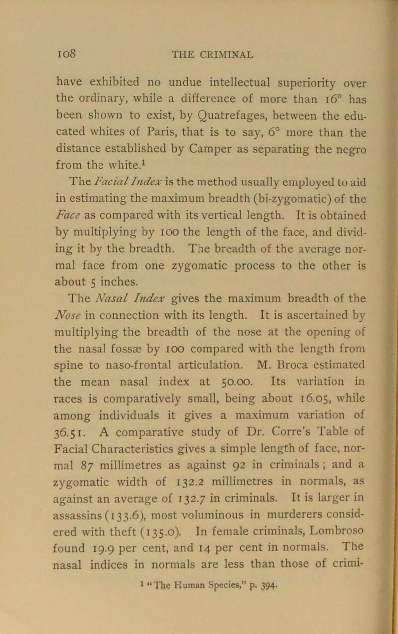 have exhibited no undue intellectual superiority over the ordinary, while a difference of more than i6° has been shown to exist, by Quatrefages, between the edu- cated whites of Paris, that is to say, 6° more than the distance established by Camper as separating the negro from the white.1 The Facial Index is the method usually employed to aid in estimating the maximum breadth (bi-zygomatic) of the Face as compared with its vertical length. It is obtained by multiplying by ioo the length of the face, and divid- ing it by the breadth. The breadth of the average nor- mal face from one zygomatic process to the other is about 5 inches. The Nasal Index gives the maximum breadth of the Nose in connection with its length. It is ascertained by multiplying the breadth of the nose at the opening of the nasal fossae by ioo compared with the length from spine to naso-frontal articulation. M. Broca estimated the mean nasal index at 50.00. Its variation in races is comparatively small, being about 16.05, while among individuals it gives a maximum variation of 36.51. A comparative study of Dr. Corre’s Table of Facial Characteristics gives a simple length of face, nor- mal 87 millimetres as against 92 in criminals ; and a zygomatic width of 132.2 millimetres in normals, as against an average of 132.7 in criminals. It is larger in assassins (133.6), most voluminous in murderers consid- ered with theft (135.0). In female criminals, Lombroso found 19.9 per cent, and 14 per cent in normals. The nasal indices in normals are less than those of crimi- 1 “The Human Species,” p. 394.