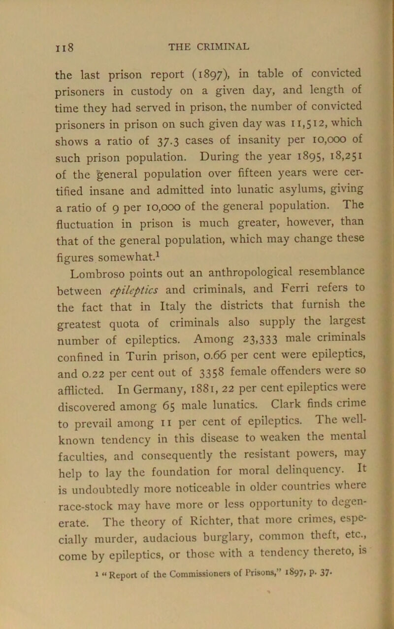 the last prison report (1897), in table of convicted prisoners in custody on a given day, and length of time they had served in prison, the number of convicted prisoners in prison on such given day was 11,512, which shows a ratio of 37.3 cases of insanity per 10,000 of such prison population. During the year 1895, 18,251 of the general population over fifteen years were cer- tified insane and admitted into lunatic asylums, giving a ratio of 9 per 10,000 of the general population. The fluctuation in prison is much greater, however, than that of the general population, which may change these figures somewhat.1 Lombroso points out an anthropological resemblance between epileptics and criminals, and Ferri refers to the fact that in Italy the districts that furnish the greatest quota of criminals also supply the largest number of epileptics. Among 23,333 male criminals confined in Turin prison, o.66 per cent were epileptics, and 0.22 per cent out of 3358 female offenders were so afflicted. In Germany, 1881, 22 per cent epileptics were discovered among 65 male lunatics. Clark finds crime to prevail among 11 per cent of epileptics. 1 he well- known tendency in this disease to weaken the mental faculties, and consequently the resistant powers, may help to lay the foundation for moral delinquency. It is undoubtedly more noticeable in older countries where race-stock may have more or less opportunity to degen- erate. The theory of Richter, that more crimes, espe- cially murder, audacious burglary, common theft, etc., come by epileptics, or those with a tendency thereto, is 1 “ Report of the Commissioners of Prisons,” 1897, p. 37.