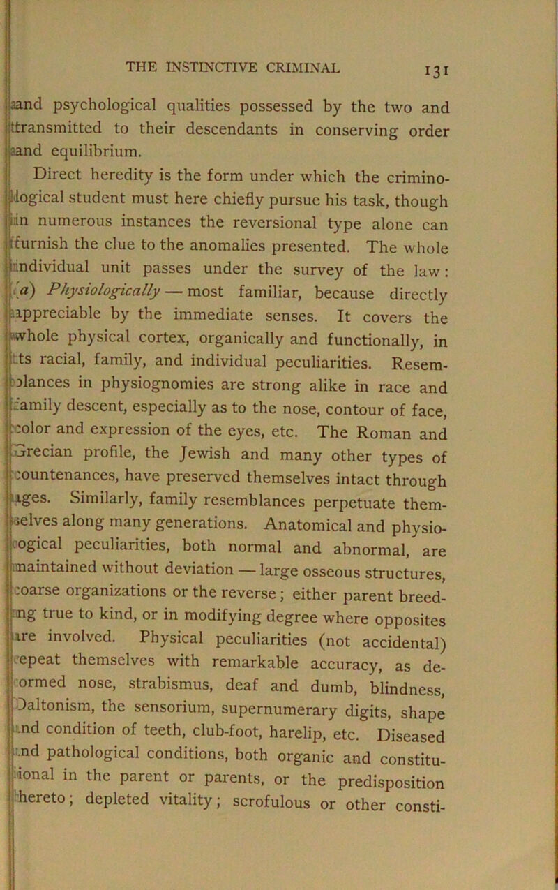 land psychological qualities possessed by the two and ^transmitted to their descendants in conserving order aand equilibrium. Direct heredity is the form under which the crimino- logical student must here chiefly pursue his task, though iin numerous instances the reversional type alone can 'furnish the clue to the anomalies presented. The whole irindividual unit passes under the survey of the law: .» Physiologically — most familiar, because directly Appreciable by the immediate senses. It covers the whole physical cortex, organically and functionally, in :.ts racial, family, and individual peculiarities. Resem- blances in physiognomies are strong alike in race and '.family descent, especially as to the nose, contour of face, color and expression of the eyes, etc. The Roman and Grecian profile, the Jewish and many other types of countenances, have preserved themselves intact through rges. Similarly, family resemblances perpetuate them- selves along many generations. Anatomical and physio- ogical peculiarities, both normal and abnormal, are maintained without deviation — large osseous structures, coarse organizations or the reverse ; either parent breed- ing true to kind, or in modifying degree where opposites -ire involved. Physical peculiarities (not accidental) epeat themselves with remarkable accuracy, as de- ormed nose, strabismus, deaf and dumb, blindness, Daltonism, the sensorium, supernumerary digits, shape nd condition of teeth, club-foot, harelip, etc. Diseased .nd pathological conditions, both organic and constitu- ent in the parent or parents, or the predisposition hereto; depleted vitality; scrofulous or other consti-