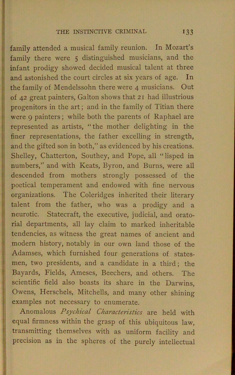 i family attended a musical family reunion. In Mozart’s family there were 5 distinguished musicians, and the infant prodigy showed decided musical talent at three and astonished the court circles at six years of age. In the family of Mendelssohn there were 4 musicians. Out of 42 great painters, Galton shows that 21 had illustrious progenitors in the art; and in the family of Titian there were 9 painters; while both the parents of Raphael are represented as artists, “the mother delighting in the finer representations, the father excelling in strength, and the gifted son in both,” as evidenced by his creations. Shelley, Chatterton, Southey, and Pope, all “lisped in numbers,” and with Keats, Byron, and Burns, were all descended from mothers strongly possessed of the poetical temperament and endowed with fine nervous organizations. The Coleridges inherited their literary talent from the father, who was a prodigy and a neurotic. Statecraft, the executive, judicial, and orato- rial departments, all lay claim to marked inheritable tendencies, as witness the great names of ancient and modern history, notably in our own land those of the Adamses, which furnished four generations of states- men, two presidents, and a candidate in a third; the Bayards, Fields, Ameses, Beechers, and others. The scientific field also boasts its share in the Darwins, Owens, Herschels, Mitchells, and many other shining examples not necessary to enumerate. Anomalous Psychical Characteristics are held with equal firmness within the grasp of this ubiquitous law, transmitting themselves with as uniform facility and precision as in the spheres of the purely intellectual