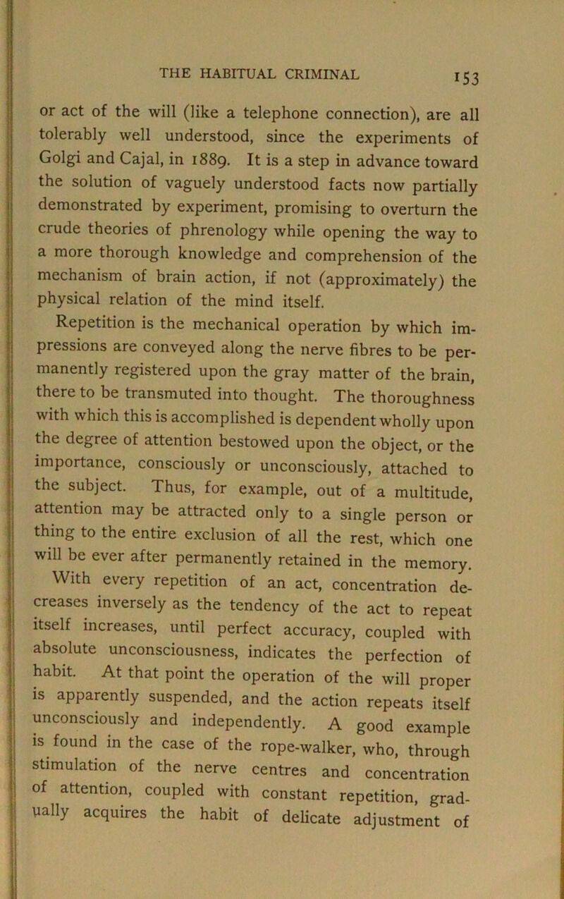 or act of the will (like a telephone connection), are all tolerably well understood, since the experiments of Golgi and Cajal, in 1889. It is a step in advance toward the solution of vaguely understood facts now partially demonstrated by experiment, promising to overturn the crude theories of phrenology while opening the way to a more thorough knowledge and comprehension of the mechanism of brain action, if not (approximately) the physical relation of the mind itself. Repetition is the mechanical operation by which im- pressions are conveyed along the nerve fibres to be per- manently registered upon the gray matter of the brain, there to be transmuted into thought. The thoroughness with which this is accomplished is dependent wholly upon the degree of attention bestowed upon the object, or the importance, consciously or unconsciously, attached to the subject. Thus, for example, out of a multitude, attention may be attracted only to a single person or thing to the entire exclusion of all the rest, which one will be ever after permanently retained in the memory. With every repetition of an act, concentration de- creases inversely as the tendency of the act to repeat itself increases, until perfect accuracy, coupled with absolute unconsciousness, indicates the perfection of habit. At that point the operation of the will proper is apparently suspended, and the action repeats itself unconsciously and independently. A good example is found in the case of the rope-walker, who, through stimulation of the nerve centres and concentration of attention, coupled with constant repetition, grad- ually acquires the habit of delicate adjustment of