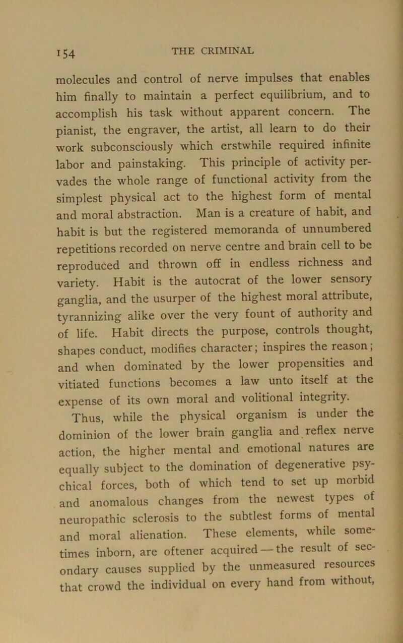 molecules and control of nerve impulses that enables him finally to maintain a perfect equilibrium, and to accomplish his task without apparent concern. The pianist, the engraver, the artist, all learn to do their work subconsciously which erstwhile required infinite labor and painstaking. This principle of activity per- vades the whole range of functional activity from the simplest physical act to the highest form of mental and moral abstraction. Man is a creature of habit, and habit is but the registered memoranda of unnumbered repetitions recorded on nerve centre and brain cell to be reproduced and thrown off in endless richness and variety. Habit is the autocrat of the lower sensory ganglia, and the usurper of the highest moral attribute, tyrannizing alike over the very fount of authority and of life. Habit directs the purpose, controls thought, shapes conduct, modifies character; inspires the reason, and when dominated by the lower propensities and vitiated functions becomes a law unto itself at the expense of its own moral and volitional integrity. Thus, while the physical organism is under the dominion of the lower brain ganglia and reflex nerve action, the higher mental and emotional natures are equally subject to the domination of degenerative psy- chical forces, both of which tend to set up morbid and anomalous changes from the newest types of neuropathic sclerosis to the subtlest forms of mental and moral alienation. These elements, while some- times inborn, are oftener acquired — the result of sec- ondary causes supplied by the unmeasured resources that crowd the individual on every hand from without,