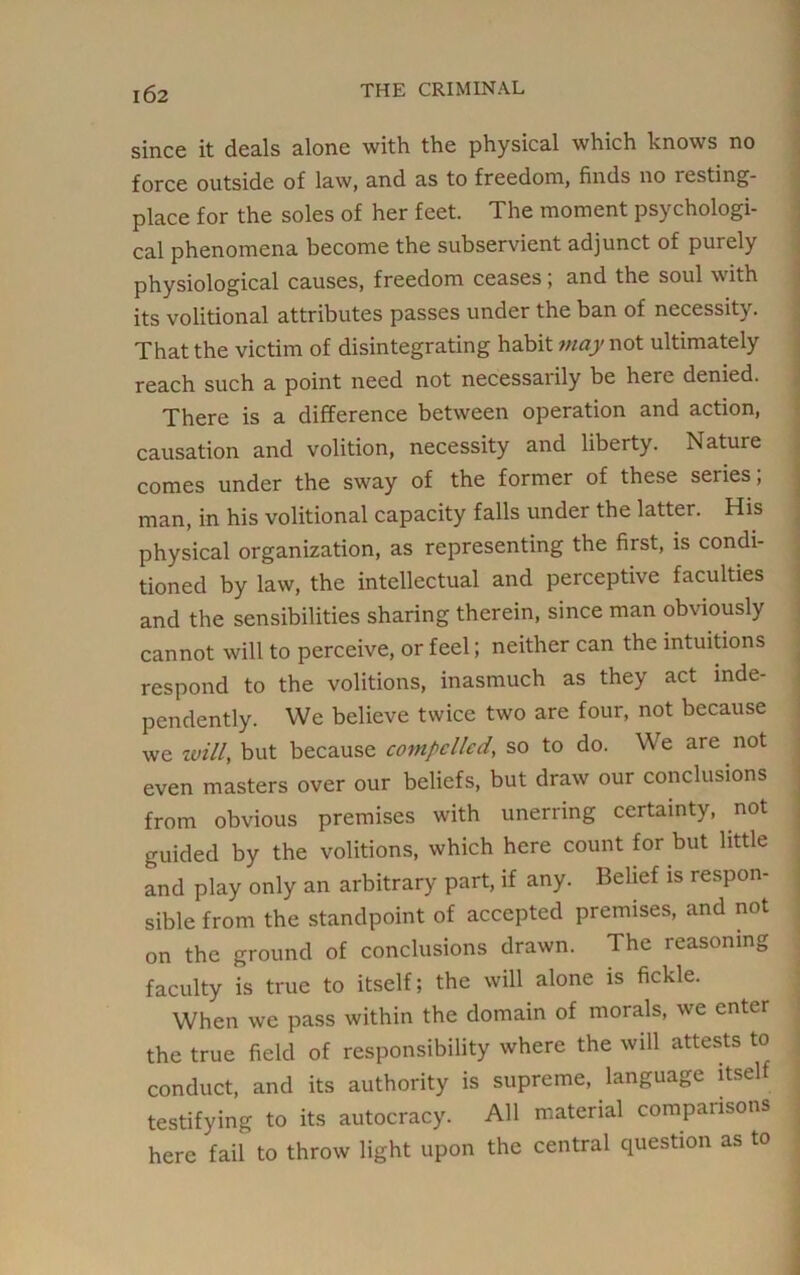 since it deals alone with the physical which knows no force outside of law, and as to freedom, finds no resting- place for the soles of her feet. The moment psychologi- cal phenomena become the subservient adjunct of purely physiological causes, freedom ceases; and the soul with its volitional attributes passes under the ban of necessity. That the victim of disintegrating habit may not ultimately reach such a point need not necessarily be here denied. There is a difference between operation and action, causation and volition, necessity and liberty. Nature comes under the sway of the former of these series; man, in his volitional capacity falls under the latter. His physical organization, as representing the first, is condi- tioned by law, the intellectual and perceptive faculties and the sensibilities sharing therein, since man obviously cannot will to perceive, or feel; neither can the intuitions respond to the volitions, inasmuch as they act inde- pendently. We believe twice two are four, not because we willy but because cotnpcllcd, so to do. W e are not even masters over our beliefs, but draw our conclusions from obvious premises with unerring certainty, not guided by the volitions, which here count for but little and play only an arbitrary part, if any. Belief is respon- sible from the standpoint of accepted premises, and not on the ground of conclusions drawn. The reasoning faculty is true to itself; the will alone is fickle. When we pass within the domain of morals, we enter the true field of responsibility where the will attests to conduct, and its authority is supreme, language itsel testifying to its autocracy. All material comparisons here fail to throw light upon the central question as to