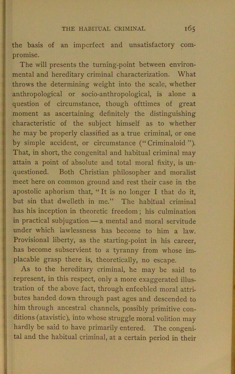 the basis of an imperfect and unsatisfactory com- promise. The will presents the turning-point between environ- mental and hereditary criminal characterization. What throws the determining weight into the scale, whether anthropological or socio-anthropological, is alone a question of circumstance, though ofttimes of great moment as ascertaining definitely the distinguishing characteristic of the subject himself as to whether he may be properly classified as a true criminal, or one by simple accident, or circumstance (“ Criminaloid ”). That, in short, the congenital and habitual criminal may attain a point of absolute and total moral fixity, is un- questioned. Both Christian philosopher and moralist meet here on common ground and rest their case in the apostolic aphorism that, “ It is no longer I that do it, but sin that dwelleth in me.” The habitual criminal has his inception in theoretic freedom; his culmination in practical subjugation — a mental and moral servitude under which lawlessness has become to him a law. Provisional liberty, as the starting-point in his career, has become subservient to a tyranny from whose im- placable grasp there is, theoretically, no escape. As to the hereditary criminal, he may be said to represent, in this respect, only a more exaggerated illus- tration of the above fact, through enfeebled moral attri- butes handed down through past ages and descended to him through ancestral channels, possibly primitive con- ditions (atavistic), into whose struggle moral volition may hardly be said to have primarily entered. The congeni- tal and the habitual criminal, at a certain period in their