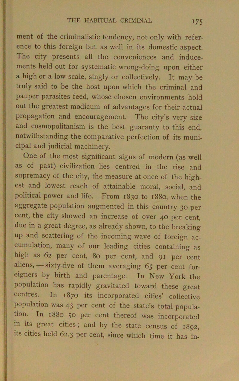 ment of the criminalistic tendency, not only with refer- ence to this foreign but as well in its domestic aspect. The city presents all the conveniences and induce- ments held out for systematic wrong-doing upon either a high or a low scale, singly or collectively. It may be truly said to be the host upon which the criminal and pauper parasites feed, whose chosen environments hold out the greatest modicum of advantages for their actual propagation and encouragement. The city’s very size and cosmopolitanism is the best guaranty to this end, notwithstanding the comparative perfection of its muni- cipal and judicial machinery. One of the most significant signs of modern (as well as of past) civilization lies centred in the rise and supremacy of the city, the measure at once of the high- est and lowest reach of attainable moral, social, and political power and life. From 1830 to 1880, when the aggregate population augmented in this country 30 per cent, the city showed an increase of over 40 per cent, due in a great degree, as already shown, to the breaking up and scattering of the incoming wave of foreign ac- cumulation, many of our leading cities containing as high as 62 per cent, 80 per cent, and 91 per cent aliens, — sixty-five of them averaging 65 per cent for- eigners by birth and parentage. In New York the population has rapidly gravitated toward these great centres. In 1870 its incorporated cities’ collective population was 43 per cent of the state’s total popula- tion. In 1880 50 per cent thereof was incorporated in its great cities; and by the state census of 1892, its cities held 62.3 per cent, since which time it has in-