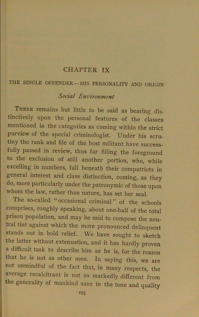 CHAPTER IX THE SINGLE OFFENDER—HIS PERSONALITY AND ORIGIN Social Environment There remains but little to be said as bearing dis- tinctively upon the personal features of the classes mentioned in the categories as coming within the strict purview of the special criminologist. Under his scru- tiny the rank and file of the host militant have success- fully passed in review, thus far filling the foreground to the exclusion of still another portion, who, while excelling in numbers, fall beneath their compatriots in general interest and class distinction, coming, as they do, more particularly under the patronymic of those upon whom the law, rather than nature, has set her seal. The so-called “occasional criminal” of the schools comprises, roughly speaking, about one-half of the total prison population, and may be said to compose the neu- tral tint against which the more pronounced delinquent stands out in bold relief. We have sought to sketch the latter without extenuation, and it has hardly proven a difficult task to describe him as he is, for the reason that he is not as other men. In saying this, we are not unmindful of the fact that, in many respects, the average recalcitrant is not so markedly different from the generality of mankind save in the tone and quality