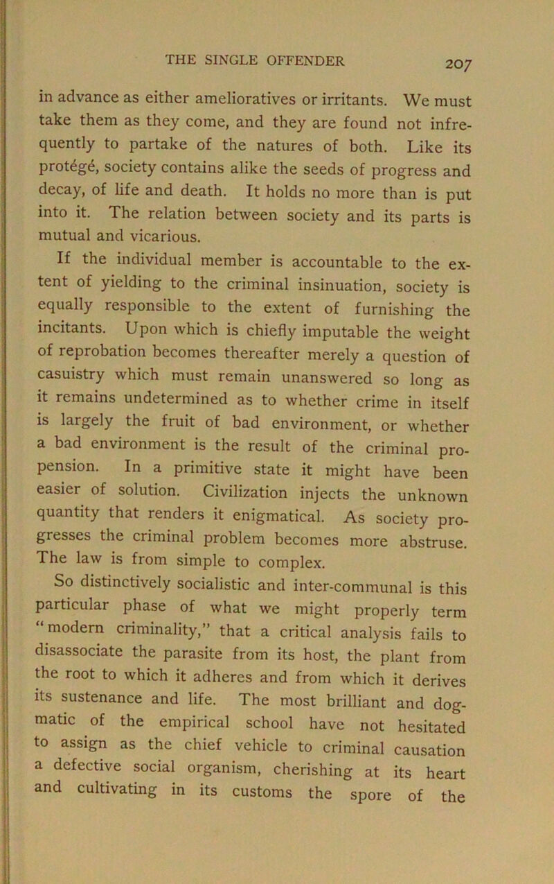 in advance as either amelioratives or irritants. We must take them as they come, and they are found not infre- quently to partake of the natures of both. Like its protege, society contains alike the seeds of progress and decay, of life and death. It holds no more than is put into it. The relation between society and its parts is mutual and vicarious. If the individual member is accountable to the ex- tent of yielding to the criminal insinuation, society is equally responsible to the extent of furnishing the incitants. Upon which is chiefly imputable the weight of reprobation becomes thereafter merely a question of casuistry which must remain unanswered so long as it remains undetermined as to whether crime in itself is largely the fruit of bad environment, or whether a bad environment is the result of the criminal pro- pension. In a primitive state it might have been easier of solution. Civilization injects the unknown quantity that renders it enigmatical. As society pro- gresses the criminal problem becomes more abstruse. The law is from simple to complex. So distinctively socialistic and inter-communal is this particular phase of what we might properly term modern criminality,” that a critical analysis fails to disassociate the parasite from its host, the plant from the root to which it adheres and from which it derives its sustenance and life. The most brilliant and dog- matic of the empirical school have not hesitated to assign as the chief vehicle to criminal causation a defective social organism, cherishing at its heart and cultivating in its customs the spore of the