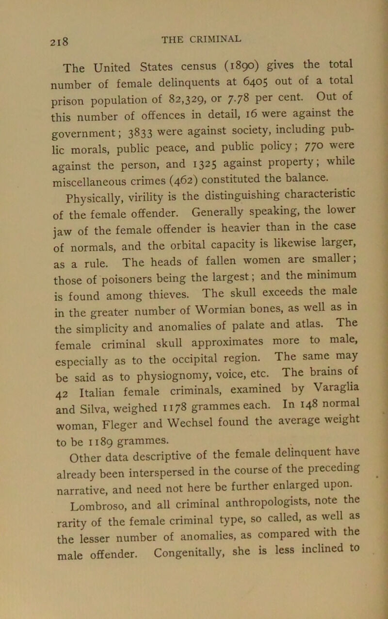 The United States census (1890) gives the total number of female delinquents at 6405 out of a total prison population of 82,329, or 7.78 per cent. Out of this number of offences in detail, 16 were against the government; 3833 were against society, including pub- lic morals, public peace, and public policy; 770 were against the person, and 1325 against property; while miscellaneous crimes (462) constituted the balance. Physically, virility is the distinguishing characteristic of the female offender. Generally speaking, the lower jaw of the female offender is heavier than in the case of normals, and the orbital capacity is likewise larger, as a rule. The heads of fallen women are smaller; those of poisoners being the largest; and the minimum is found among thieves. The skull exceeds the male in the greater number of Wormian bones, as well as in the simplicity and anomalies of palate and atlas. The female criminal skull approximates more to male, especially as to the occipital region. The same may be said as to physiognomy, voice, etc. The brains of 42 Italian female criminals, examined by Varaglia and Silva, weighed 1178 grammes each. In 148 normal woman, Fleger and Wechsel found the average weight to be 1189 grammes. Other data descriptive of the female delinquent have already been interspersed in the course of the preceding narrative, and need not here be further enlarged upon. Lombroso, and all criminal anthropologists, note the rarity of the female criminal type, so called, as well as the lesser number of anomalies, as compared with the male offender. Congenitally, she is less inclined to