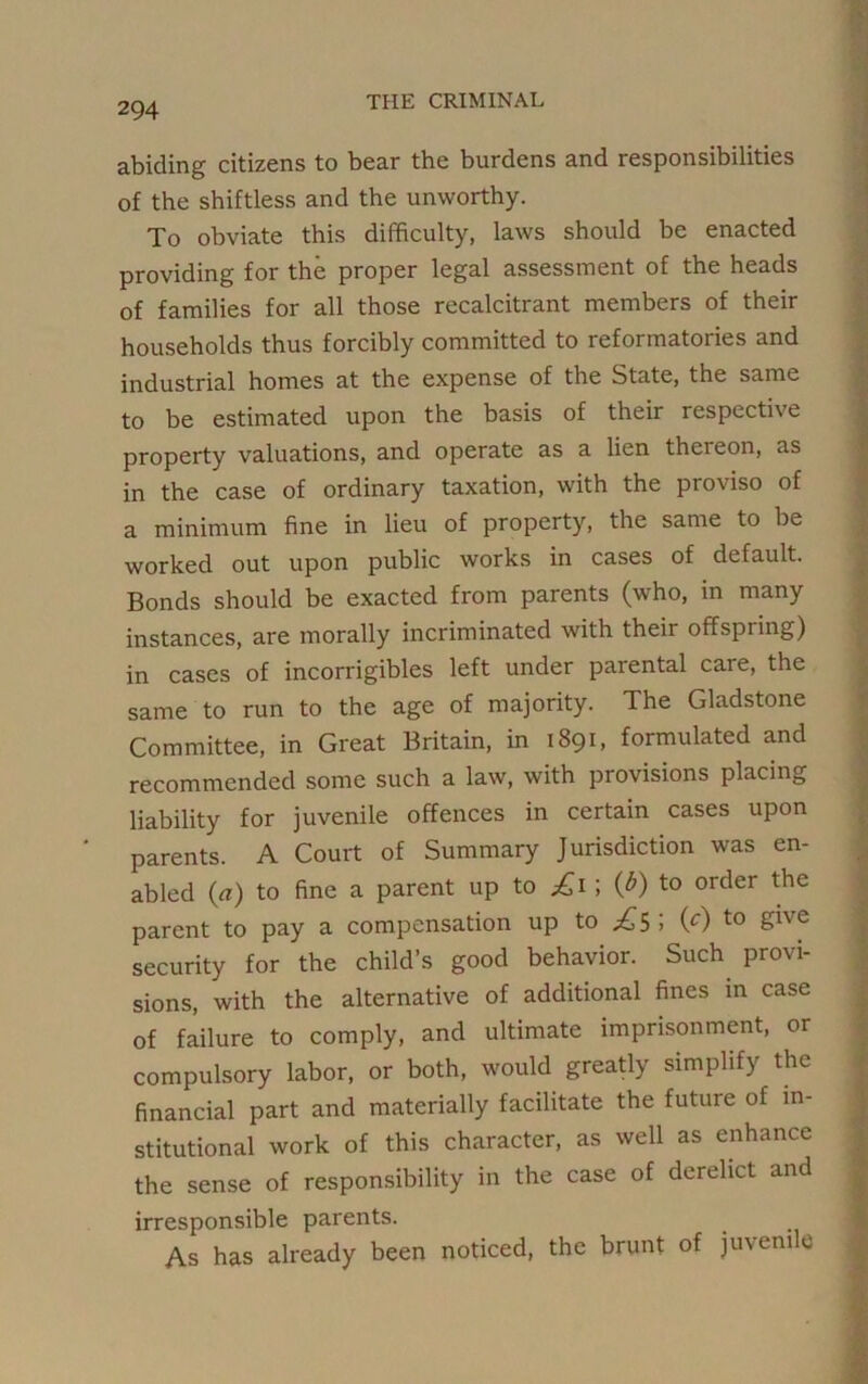 abiding citizens to bear the burdens and responsibilities of the shiftless and the unworthy. To obviate this difficulty, laws should be enacted providing for the proper legal assessment of the heads of families for all those recalcitrant members of their households thus forcibly committed to reformatories and industrial homes at the expense of the State, the same to be estimated upon the basis of their respective property valuations, and operate as a lien thereon, as in the case of ordinary taxation, with the proviso of a minimum fine in lieu of property, the same to be worked out upon public works in cases of default. Bonds should be exacted from parents (who, in many instances, are morally incriminated with theii offspring) in cases of incorrigibles left under parental care, the same to run to the age of majority. The Gladstone Committee, in Great Britain, in 1891, formulated and recommended some such a law, with provisions placing liability for juvenile offences in certain cases upon parents. A Court of Summary Jurisdiction was en- abled (a) to fine a parent up to £1 ; {b) to order the parent to pay a compensation up to (c) to give security for the child’s good behavior. Such provi- sions, with the alternative of additional fines in case of failure to comply, and ultimate imprisonment, or compulsory labor, or both, would greatly simplify the financial part and materially facilitate the future of in- stitutional work of this character, as well as enhance the sense of responsibility in the case of derelict and irresponsible parents. As has already been noticed, the brunt of juvem e