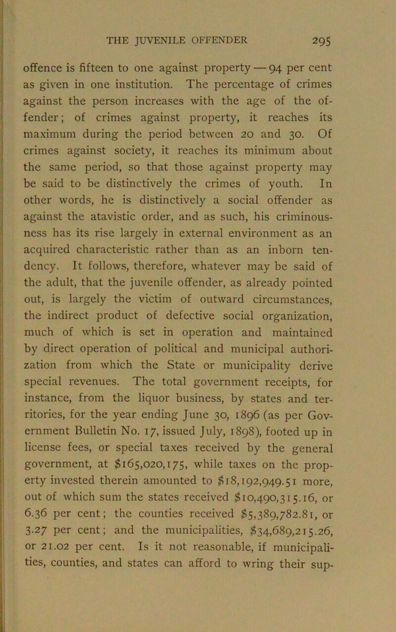 offence is fifteen to one against property — 94 per cent as given in one institution. The percentage of crimes against the person increases with the age of the of- fender ; of crimes against property, it reaches its maximum during the period between 20 and 30. Of crimes against society, it reaches its minimum about the same period, so that those against property may be said to be distinctively the crimes of youth. In other words, he is distinctively a social offender as against the atavistic order, and as such, his criminous- ness has its rise largely in external environment as an acquired characteristic rather than as an inborn ten- dency. It follows, therefore, whatever may be said of the adult, that the juvenile offender, as already pointed out, is largely the victim of outward circumstances, the indirect product of defective social organization, much of which is set in operation and maintained by direct operation of political and municipal authori- zation from which the State or municipality derive special revenues. The total government receipts, for instance, from the liquor business, by states and ter- ritories, for the year ending June 30, 1896 (as per Gov- ernment Bulletin No. 17, issued July, 1898), footed up in license fees, or special taxes received by the general government, at $165,020,175, while taxes on the prop- erty invested therein amounted to $18,192,949.51 more, out of which sum the states received $10,490,315.16, or 6.36 per cent; the counties received $5,389,782.81, or 3.27 per cent; and the municipalities, $34,689,215.26, or 21.02 per cent. Is it not reasonable, if municipali- ties, counties, and states can afford to wring their sup-