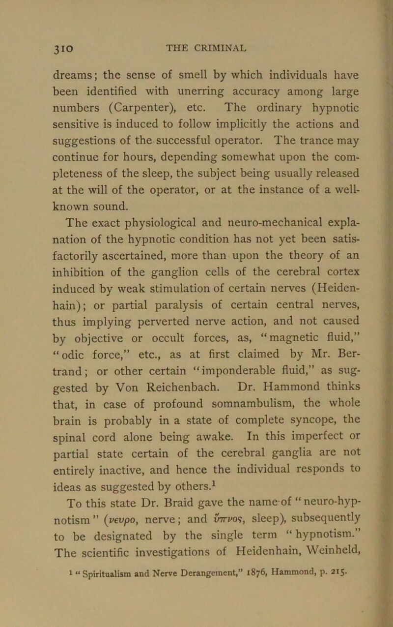 3io dreams; the sense of smell by which individuals have been identified with unerring accuracy among large numbers (Carpenter), etc. The ordinary hypnotic sensitive is induced to follow implicitly the actions and suggestions of the successful operator. The trance may continue for hours, depending somewhat upon the com- pleteness of the sleep, the subject being usually released at the will of the operator, or at the instance of a well- known sound. The exact physiological and neuro-mechanical expla- nation of the hypnotic condition has not yet been satis- factorily ascertained, more than upon the theory of an inhibition of the ganglion cells of the cerebral cortex induced by weak stimulation of certain nerves (Heiden- hain); or partial paralysis of certain central nerves, thus implying perverted nerve action, and not caused by objective or occult forces, as, “magnetic fluid,”  odic force,” etc., as at first claimed by Mr. Ber- trand; or other certain “imponderable fluid,” as sug- gested by Von Reichenbach. Dr. Hammond thinks that, in case of profound somnambulism, the whole brain is probably in a state of complete syncope, the spinal cord alone being awake. In this imperfect or partial state certain of the cerebral ganglia are not entirely inactive, and hence the individual responds to ideas as suggested by others.1 To this state Dr. Braid gave the name of “neuro-hyp- notism ” (vevpo, nerve; and inrvo‘?, sleep), subsequently to be designated by the single term “ hypnotism. The scientific investigations of Heidenhain, Weinheld, 1 “ Spiritualism and Nerve Derangement,” 1876, Hammond, p. 215.