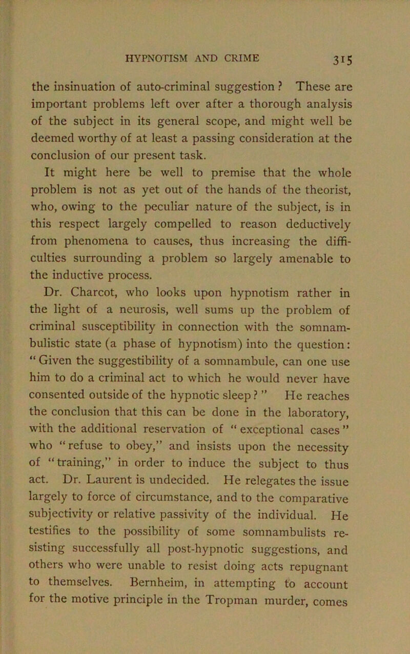 the insinuation of auto-criminal suggestion ? These are important problems left over after a thorough analysis of the subject in its general scope, and might well be deemed worthy of at least a passing consideration at the conclusion of our present task. It might here be well to premise that the whole problem is not as yet out of the hands of the theorist, who, owing to the peculiar nature of the subject, is in this respect largely compelled to reason deductively from phenomena to causes, thus increasing the diffi- culties surrounding a problem so largely amenable to the inductive process. Dr. Charcot, who looks upon hypnotism rather in the light of a neurosis, well sums up the problem of criminal susceptibility in connection with the somnam- bulistic state (a phase of hypnotism) into the question: “ Given the suggestibility of a somnambule, can one use him to do a criminal act to which he would never have consented outside of the hypnotic sleep ? ” He reaches the conclusion that this can be done in the laboratory, with the additional reservation of “ exceptional cases ” who “refuse to obey,” and insists upon the necessity of “training,” in order to induce the subject to thus act. Dr. Laurent is undecided. He relegates the issue largely to force of circumstance, and to the comparative subjectivity or relative passivity of the individual. He testifies to the possibility of some somnambulists re- sisting successfully all post-hypnotic suggestions, and others who were unable to resist doing acts repugnant to themselves. Bernheim, in attempting to account for the motive principle in the Tropman murder, comes