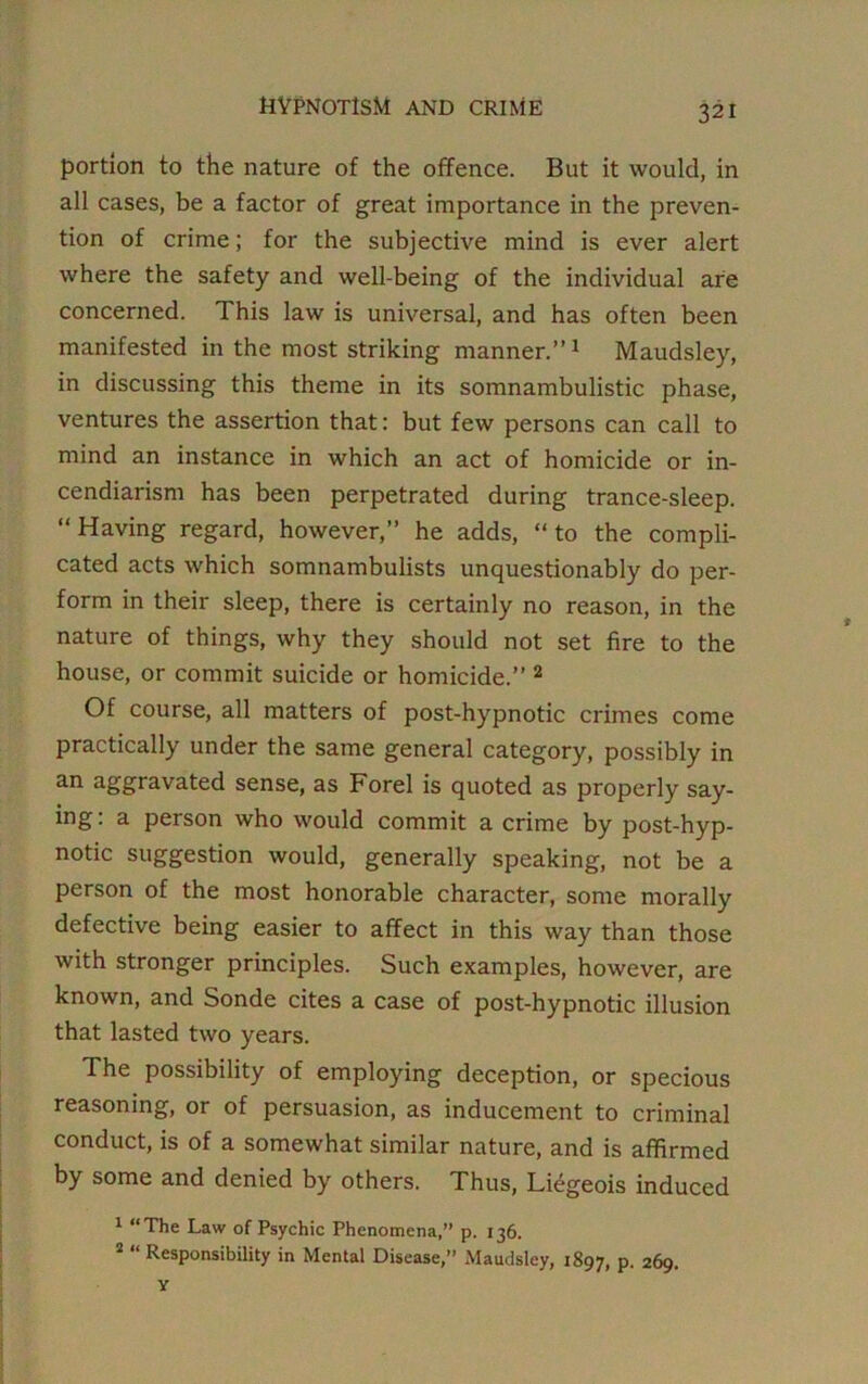 portion to the nature of the offence. But it would, in all cases, be a factor of great importance in the preven- tion of crime; for the subjective mind is ever alert where the safety and well-being of the individual are concerned. This law is universal, and has often been manifested in the most striking manner.”1 Maudsley, in discussing this theme in its somnambulistic phase, ventures the assertion that: but few persons can call to mind an instance in which an act of homicide or in- cendiarism has been perpetrated during trance-sleep. “Having regard, however,” he adds, “to the compli- cated acts which somnambulists unquestionably do per- form in their sleep, there is certainly no reason, in the nature of things, why they should not set fire to the house, or commit suicide or homicide.” 2 Of course, all matters of post-hypnotic crimes come practically under the same general category, possibly in an aggravated sense, as Forel is quoted as properly say- ing: a person who would commit a crime by post-hyp- notic suggestion would, generally speaking, not be a person of the most honorable character, some morally defective being easier to affect in this way than those with stronger principles. Such examples, however, are known, and Sonde cites a case of post-hypnotic illusion that lasted two years. The possibility of employing deception, or specious reasoning, or of persuasion, as inducement to criminal conduct, is of a somewhat similar nature, and is affirmed by some and denied by others. Thus, Liegeois induced 1 “The Law of Psychic Phenomena,” p. 136. 2 “ Responsibility in Mental Disease,” Maudsley, 1897, P- 269.