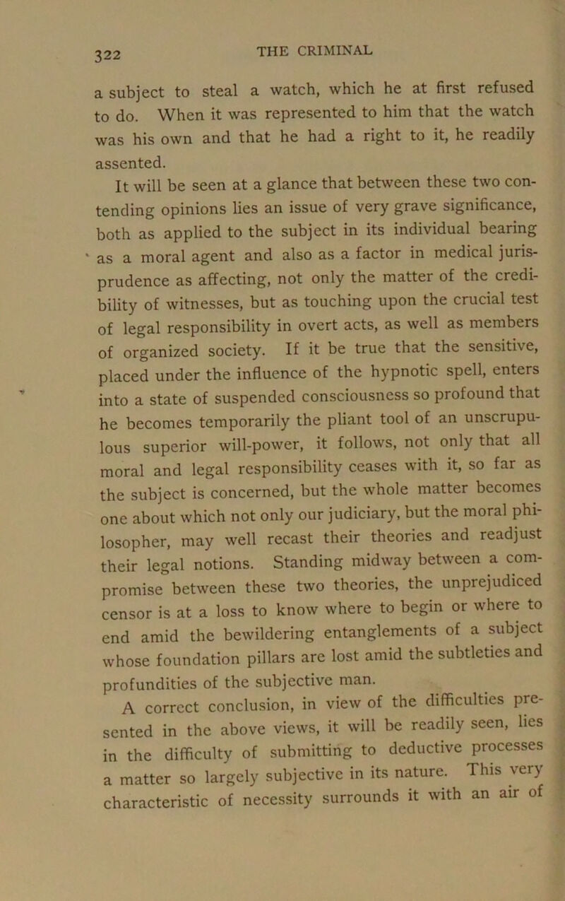 a subject to steal a watch, which he at first refused to do. When it was represented to him that the watch was his own and that he had a right to it, he readily assented. It will be seen at a glance that between these two con- tending opinions lies an issue of very grave significance, both as applied to the subject in its individual bearing ‘ as a moral agent and also as a factor in medical juris- prudence as affecting, not only the matter of the credi- bility of witnesses, but as touching upon the crucial test of legal responsibility in overt acts, as well as members of organized society. If it be true that the sensitive, placed under the influence of the hypnotic spell, enters into a state of suspended consciousness so profound that he becomes temporarily the pliant tool of an unscrupu- lous superior will-power, it follows, not only that all moral and legal responsibility ceases with it, so far as the subject is concerned, but the whole matter becomes one about which not only our judiciary, but the moral phi- losopher, may well recast their theories and readjust their legal notions. Standing midway between a com- promise between these two theories, the unprejudiced censor is at a loss to know where to begin or where to end amid the bewildering entanglements of a subject whose foundation pillars are lost amid the subtleties and profundities of the subjective man. A correct conclusion, in view of the difficulties pre- sented in the above views, it will be readily seen, lies in the difficulty of submitting to deductive processes a matter so largely subjective in its nature. This very characteristic of necessity surrounds it with an air of