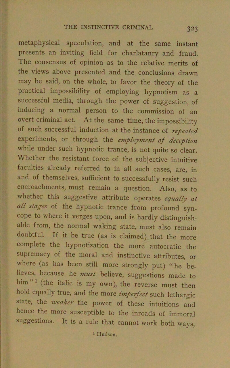 THE INSTINCTIVE CRIMINAL metaphysical speculation, and at the same instant presents an inviting field for charlatanry and fraud. The consensus of opinion as to the relative merits of the views above presented and the conclusions drawn may be said, on the whole, to favor the theory of the practical impossibility of employing hypnotism as a successful media, through the power of suggestion, of inducing a normal person to the commission of an overt criminal act. At the same time, the impossibility of such successful induction at the instance of repeated experiments, or through the employment of deception while under such hypnotic trance, is not quite so clear. Whether the resistant force of the subjective intuitive faculties already referred to in all such cases, are, in and of themselves, sufficient to successfully resist such encroachments, must remain a question. Also, as to whether this suggestive attribute operates equally at all stages of the hypnotic trance from profound syn- cope to where it verges upon, and is hardly distinguish- able from, the normal waking state, must also remain doubtful. If it be true (as is claimed) that the more complete the hypnotization the more autocratic the supremacy of the moral and instinctive attributes, or where (as has been still more strongly put) “ he be- lieves, because he must believe, suggestions made to him 1 (the italic is my own), the reverse must then hold equally true, and the more imperfect such lethargic state, the iveaker the power of these intuitions and hence the more susceptible to the inroads of immoral suggestions. It is a rule that cannot work both ways, 1 Hudson.